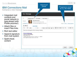 “Objectized”
                                  names
IBM Connections Mail                           “Progressive reveal”
                                                 for Cc, Bcc fields
Compose a new message

    Integrated mail
     contacts and
     social network in
     type-ahead (with
     Profile pictures!)
    Attach files or
     insert Files links
    Rich text editor
    Append signature
     from mail system
    Spell-check
     content




16     © 2013 IBM Corporation
 
