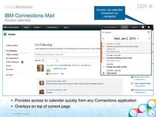 Access via calendar
                                                         dropdown on
IBM Connections Mail                                       navigator
Access calendar




        Provides access to calendar quickly from any Connections application
        Overlays on top of current page
19   © 2013 IBM Corporation
 