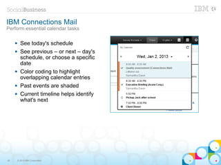 IBM Connections Mail
Perform essential calendar tasks

          See today's schedule
          See previous – or next – day's
           schedule, or choose a specific
           date
          Color coding to highlight
           overlapping calendar entries
          Past events are shaded
          Current timeline helps identify
           what's next




20       © 2013 IBM Corporation
 
