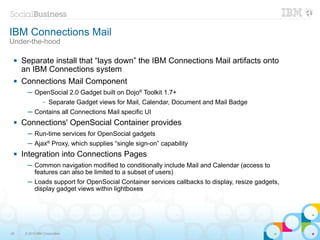 IBM Connections Mail
Under-the-hood

    Separate install that “lays down” the IBM Connections Mail artifacts onto
     an IBM Connections system
    Connections Mail Component
       ─ OpenSocial 2.0 Gadget built on Dojo® Toolkit 1.7+
                –   Separate Gadget views for Mail, Calendar, Document and Mail Badge
       ─ Contains all Connections Mail specific UI
    Connections' OpenSocial Container provides
       ─ Run-time services for OpenSocial gadgets
       ─ Ajax® Proxy, which supplies “single sign-on” capability
    Integration into Connections Pages
       ─ Common navigation modified to conditionally include Mail and Calendar (access to
         features can also be limited to a subset of users)
       ─ Loads support for OpenSocial Container services callbacks to display, resize gadgets,
         display gadget views within lightboxes




25    © 2013 IBM Corporation
 