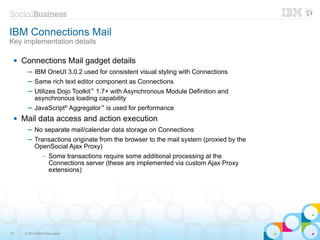 IBM Connections Mail
Key implementation details

    Connections Mail gadget details
       ─ IBM OneUI 3.0.2 used for consistent visual styling with Connections
       ─ Same rich text editor component as Connections
       ─ Utilizes Dojo Toolkit™ 1.7+ with Asynchronous Module Definition and
         asynchronous loading capability
       ─ JavaScript® Aggregator™ is used for performance
    Mail data access and action execution
       ─ No separate mail/calendar data storage on Connections
       ─ Transactions originate from the browser to the mail system (proxied by the
         OpenSocial Ajax Proxy)
                –   Some transactions require some additional processing at the
                    Connections server (these are implemented via custom Ajax Proxy
                    extensions)




27    © 2013 IBM Corporation
 