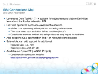 IBM Connections Mail
JavaScript Aggregator

    Leverages Dojo Toolkit 1.7.1+ support for Asynchronous Module Definition
     format and the loader extension API
    Provides optimized access to JavaScript resources
       ─ Minifies code by removing white space and shortening variable names
       ─ Trims code based upon application defined conditions ('has.js')
       ─ Consolidates requested modules into a single response using require list expansion
    Also supports CSS optimization and i18n resource consolidation
    Extensible, can add support for additional:
       ─ Resource types (e.g., html)
       ─ Repositories (e.g., JAR, ZIP, DB)
    Available on OpenNTF (JAGGR Project)
       ─ Consumers and contributors welcome!
           https://github.com/OpenNTF/JavascriptAggregator/wiki




28    © 2013 IBM Corporation
 
