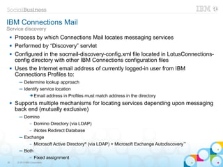 IBM Connections Mail
Service discovery
    Process by which Connections Mail locates messaging services
    Performed by “Discovery” servlet
    Configured in the socmail-discovery-config.xml file located in LotusConnections-
     config directory with other IBM Connections configuration files
    Uses the Internet email address of currently logged-in user from IBM
     Connections Profiles to:
       ─ Determine lookup approach
       ─ Identify service location
                ➔ Email        address in Profiles must match address in the directory
    Supports multiple mechanisms for locating services depending upon messaging
     back end (mutually exclusive)
       ─ Domino
                –   Domino Directory (via LDAP)
                –   iNotes Redirect Database
       ─ Exchange
                –   Microsoft Active Directory® (via LDAP) + Microsoft Exchange Autodiscovery™
       ─ Both
                –   Fixed assignment
30    © 2013 IBM Corporation
 