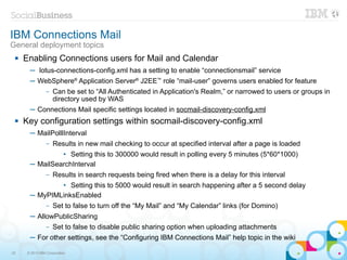 IBM Connections Mail
General deployment topics
    Enabling Connections users for Mail and Calendar
       ─ lotus-connections-config.xml has a setting to enable “connectionsmail” service
       ─ WebSphere® Application Server® J2EE™ role “mail-user” governs users enabled for feature
                –   Can be set to “All Authenticated in Application's Realm,” or narrowed to users or groups in
                    directory used by WAS
       ─ Connections Mail specific settings located in socmail-discovery-config.xml
    Key configuration settings within socmail-discovery-config.xml
       ─ MailPolllInterval
                –   Results in new mail checking to occur at specified interval after a page is loaded
                • Setting this to 300000 would result in polling every 5 minutes (5*60*1000)
       ─ MailSearchInterval
                –   Results in search requests being fired when there is a delay for this interval
               • Setting this to 5000 would result in search happening after a 5 second delay
       ─ MyPIMLinksEnabled
                –   Set to false to turn off the “My Mail” and “My Calendar” links (for Domino)
       ─ AllowPublicSharing
                –   Set to false to disable public sharing option when uploading attachments
       ─ For other settings, see the “Configuring IBM Connections Mail” help topic in the wiki

32    © 2013 IBM Corporation
 