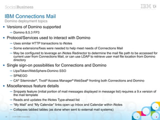 IBM Connections Mail
    Domino deployment topics
    Versions of Domino supported
         ─ Domino 8.5.3 FP3
    Protocol/Services used to interact with Domino
         ─ Uses similar HTTP transactions to iNotes
         ─ Some extensions/fixes were needed to help meet needs of Connections Mail
         ─ May be configured to leverage an iNotes Redirector to determine the mail file path to be accessed for
           current user from Connections Mail, or can use LDAP to retrieve user mail file location from Domino
           directory
    Single sign-on possibilities for Connections and Domino
         ─ LtpaToken/WebSphere-Domino SSO
         ─ SPNEGO
         ─ CA® Siteminder®, Tivoli® Access Manager® WebSeal® fronting both Connections and Domino
    Miscellaneous feature details
         ─ Snippets feature (initial portion of mail messages displayed in message list) requires a 9.x version of
           the mail template
         ─ Reads and updates the iNotes Type-ahead list
         ─ “My Mail” and “My Calendar” links open up Inbox and Calendar within iNotes
         ─ Collapses tabbed tables (as done when sent to external mail systems)

    33    © 2013 IBM Corporation
 