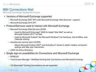 IBM Connections Mail
Microsoft Exchange deployment topics
    Versions of Microsoft Exchange supported
       ─ Microsoft Exchange 2007 SP3 (with Microsoft Exchange Web Services™ support)
       ─ Microsoft Exchange 2010 SP1
    Protocol/Services used to interact with Microsoft Exchange
       ─ Microsoft Exchange Web Services (EWS)
                –   Used by Microsoft Entourage® 2008 for Apple® Mac Mail® as well as
                    Microsoft Outlook 2011® for Mac
                –   Used by Microsoft Outlook® (for Microsoft Windows®) for free/busy, Out-of-Office, and
                    Calendar sharing
       ─ Autodiscover service (part of EWS)
                –   Allows Microsoft Outlook 2007® and ActiveSync® clients to obtain mailbox connection
                    settings with little user intervention
       ─ LDAP (to Active Directory)
    Single sign-on possibilities for Connections and Microsoft Exchange
       ─ SPNEGO
       ─ Tivoli Access Manager / WebSeal fronting both Connections and Microsoft Exchange

       ➔    CA Siteminder® fronting Connections not yet supported

34    © 2013 IBM Corporation
 
