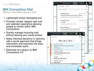 IBM Connections Mail
“Being in mail without being in mail”

    Lightweight social messaging tool
    Provides simple, elegant web mail
     and calendar experience allowing
     people to remain within IBM
     Connections
    Quickly manage incoming mail
     without leaving your social context
    Make informed decisions in real-time
     with a social approach that brings
     information and expertise into easy
     and immediate reach
    Delivered as a plug-in to IBM
     Connections 4.0




 8    © 2013 IBM Corporation
 