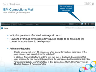 Informs user of
                                                                     newer, unread
IBM Connections Mail                                                   messages
New Mail badge in navigator




       Indicates presence of unread messages in inbox
       Hovering over mail navigation entry causes badge to be reset and the
        current inbox contents to be displayed

       Admin configurable
            ─ Checks for new mail every 30 minutes, or when a new Connections page loads (if 5 or
              more minutes have passed since the last check)
            ─ In addition, if new mail is found and the new mail icon is displayed, Connections Mail
              stops checking for new mail until the next time the user opens the Connections Mail inbox
            ─ For additional details, see “What's New in IBM Connections Mail 1.0 Fix Pack 1” link on
              “Related Sessions & Resources” slide

9   © 2013 IBM Corporation
 