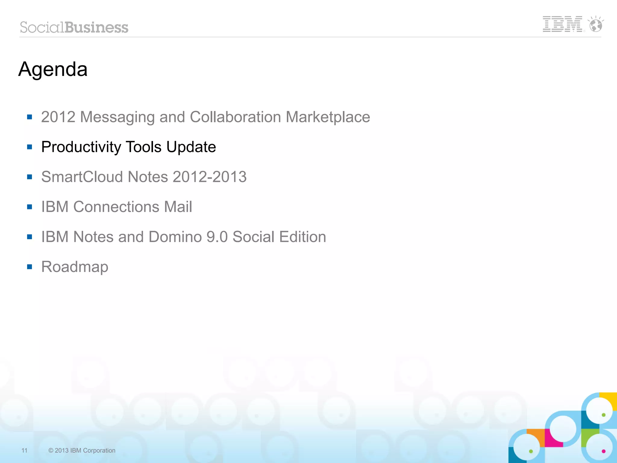 Agenda

    2012 Messaging and Collaboration Marketplace
    Productivity Tools Update
    SmartCloud Notes 2012-2013
    IBM Connections Mail
    IBM Notes and Domino 9.0 Social Edition
    Roadmap




11    © 2013 IBM Corporation
 