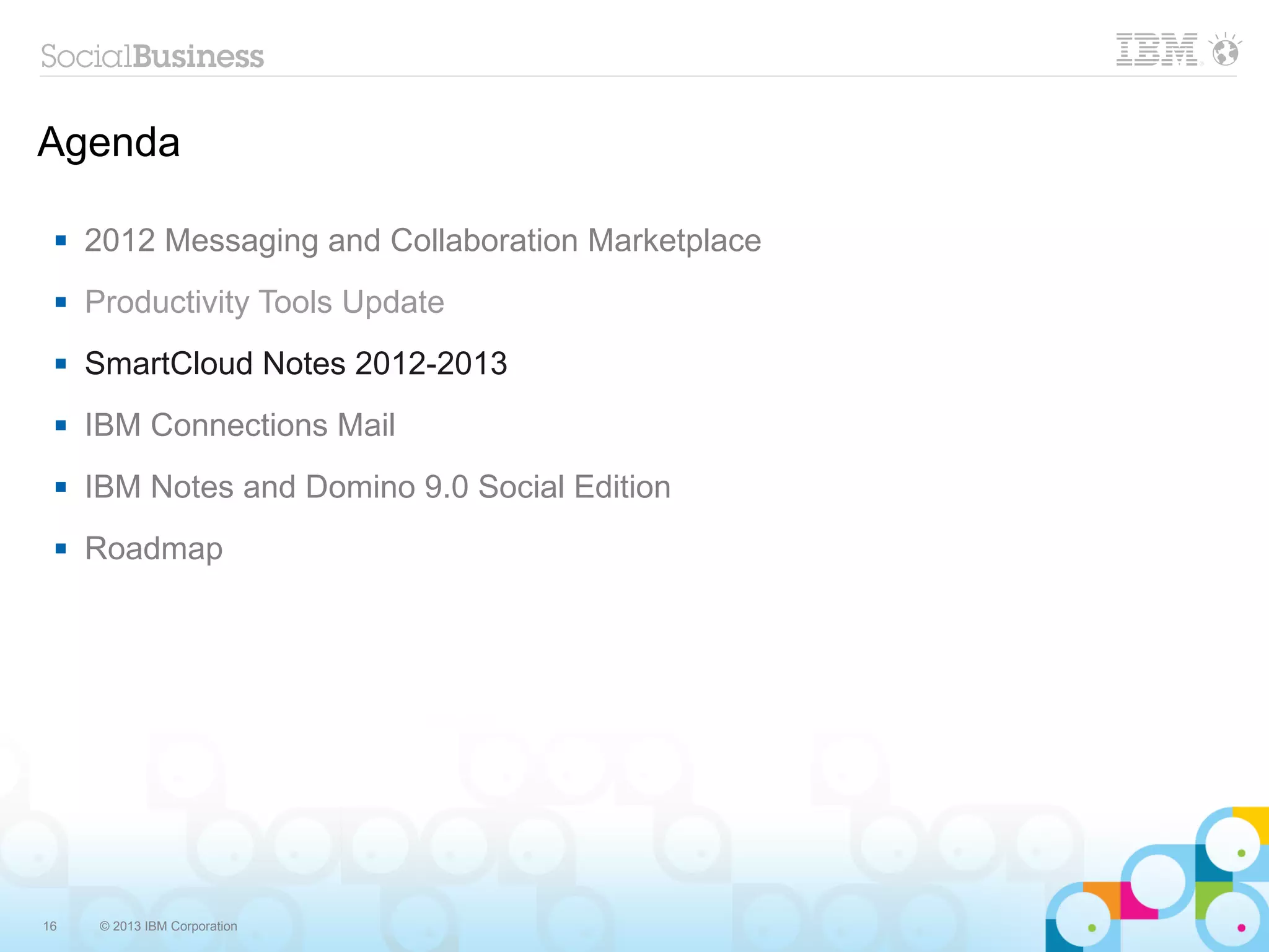 Agenda

    2012 Messaging and Collaboration Marketplace
    Productivity Tools Update
    SmartCloud Notes 2012-2013
    IBM Connections Mail
    IBM Notes and Domino 9.0 Social Edition
    Roadmap




16    © 2013 IBM Corporation
 