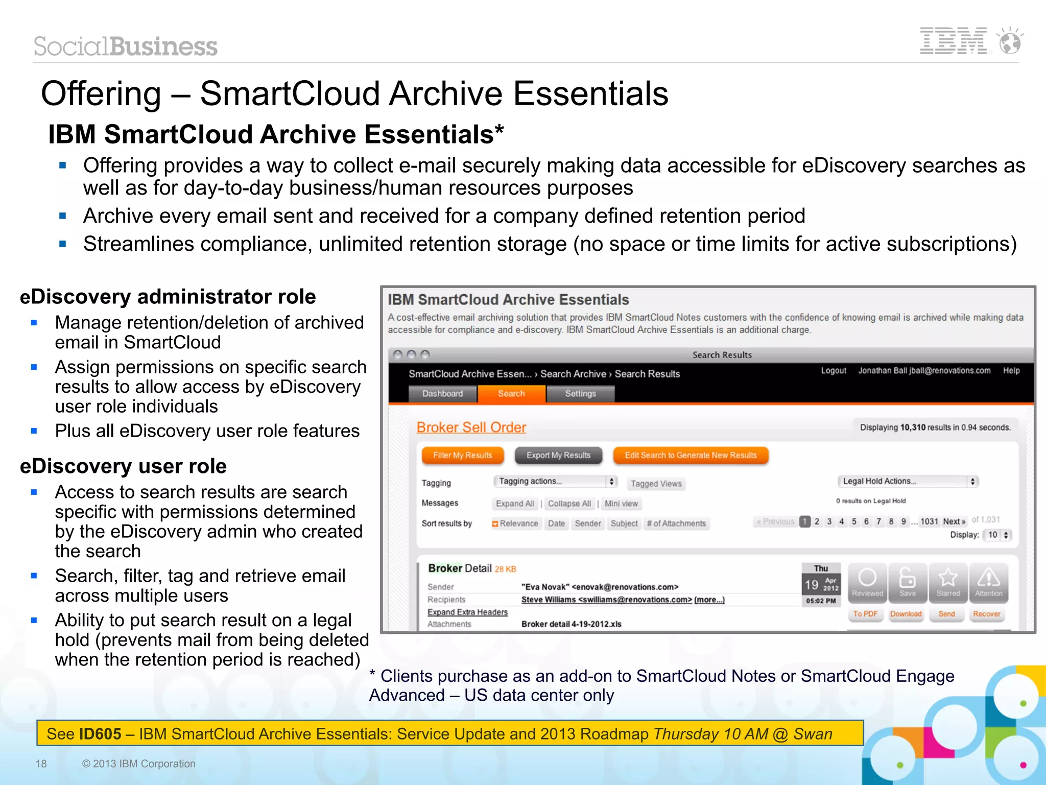 Offering – SmartCloud Archive Essentials
      IBM SmartCloud Archive Essentials*
          Offering provides a way to collect e-mail securely making data accessible for eDiscovery searches as
           well as for day-to-day business/human resources purposes
          Archive every email sent and received for a company defined retention period
          Streamlines compliance, unlimited retention storage (no space or time limits for active subscriptions)

eDiscovery administrator role
     Manage retention/deletion of archived
      email in SmartCloud
     Assign permissions on specific search
      results to allow access by eDiscovery
      user role individuals
     Plus all eDiscovery user role features
eDiscovery user role
     Access to search results are search
      specific with permissions determined
      by the eDiscovery admin who created
      the search
     Search, filter, tag and retrieve email
      across multiple users
     Ability to put search result on a legal
      hold (prevents mail from being deleted
      when the retention period is reached)
                                               * Clients purchase as an add-on to SmartCloud Notes or SmartCloud Engage
                                               Advanced – US data center only
      January 2013
     See ID605 – IBM SmartCloud Archive Essentials: Service Update and 2013 Roadmap Thursday 10 AM @ Swan
 18        © 2013 IBM Corporation
 