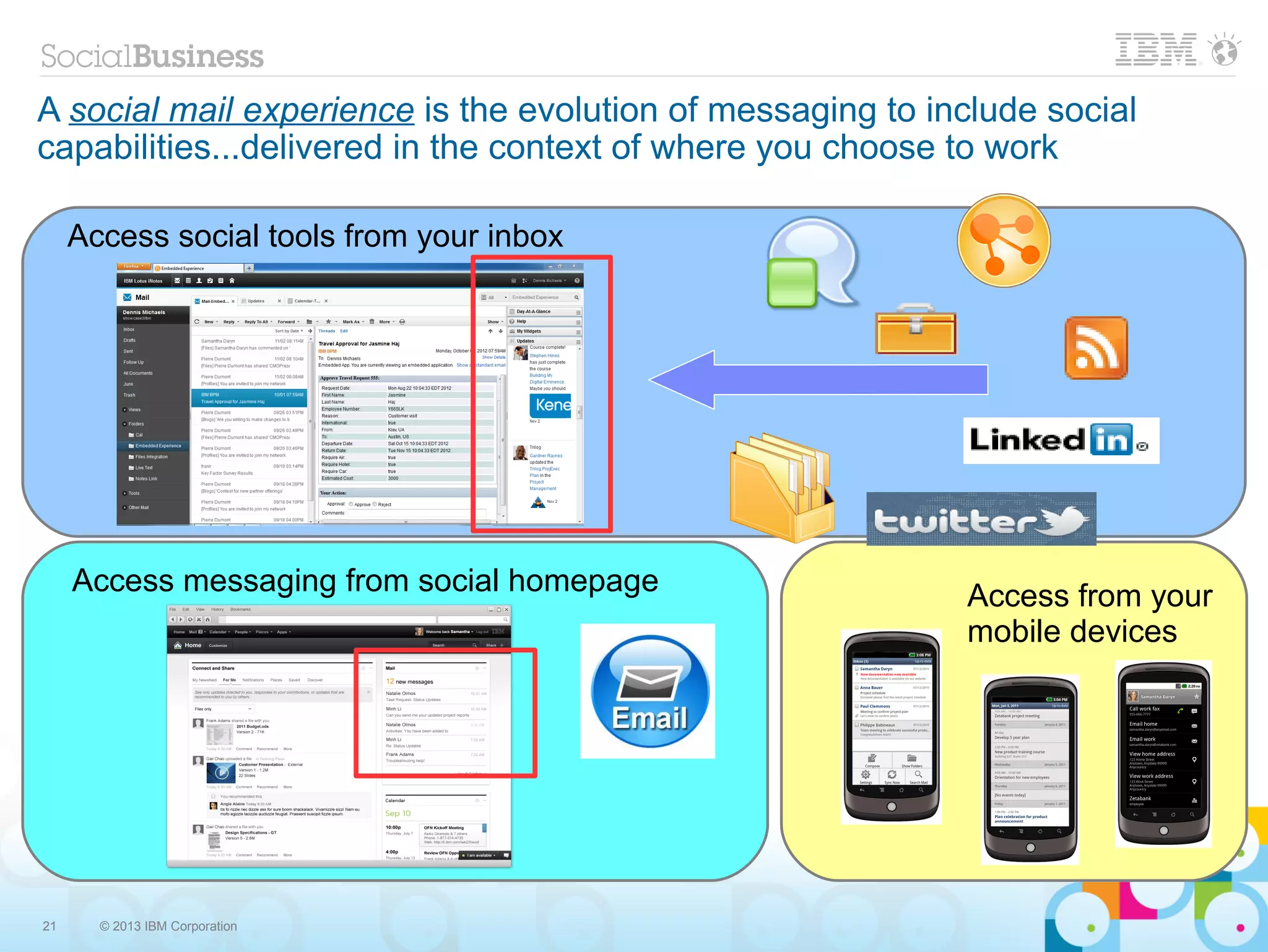 A social mail experience is the evolution of messaging to include social
capabilities...delivered in the context of where you choose to work

     Access social tools from your inbox




     Access messaging from social homepage                  Access from your
                                                            mobile devices




21     © 2013 IBM Corporation
 