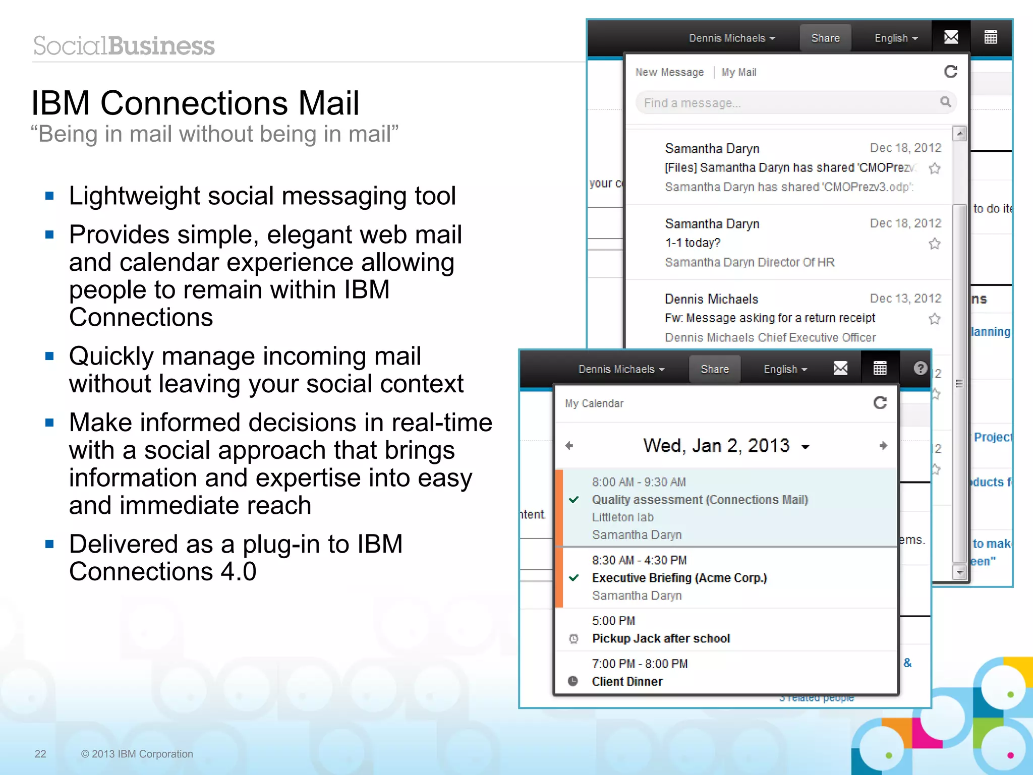 IBM Connections Mail
“Being in mail without being in mail”

    Lightweight social messaging tool
    Provides simple, elegant web mail
     and calendar experience allowing
     people to remain within IBM
     Connections
    Quickly manage incoming mail
     without leaving your social context
    Make informed decisions in real-time
     with a social approach that brings
     information and expertise into easy
     and immediate reach
    Delivered as a plug-in to IBM
     Connections 4.0




22    © 2013 IBM Corporation
 