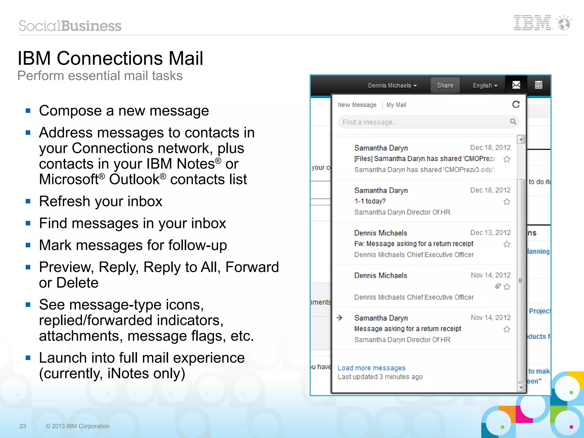 IBM Connections Mail
Perform essential mail tasks

    Compose a new message
    Address messages to contacts in
     your Connections network, plus
     contacts in your IBM Notes® or
     Microsoft® Outlook® contacts list
    Refresh your inbox
    Find messages in your inbox
    Mark messages for follow-up
    Preview, Reply, Reply to All, Forward
     or Delete
    See message-type icons,
     replied/forwarded indicators,
     attachments, message flags, etc.
    Launch into full mail experience
     (currently, iNotes only)


23    © 2013 IBM Corporation
 