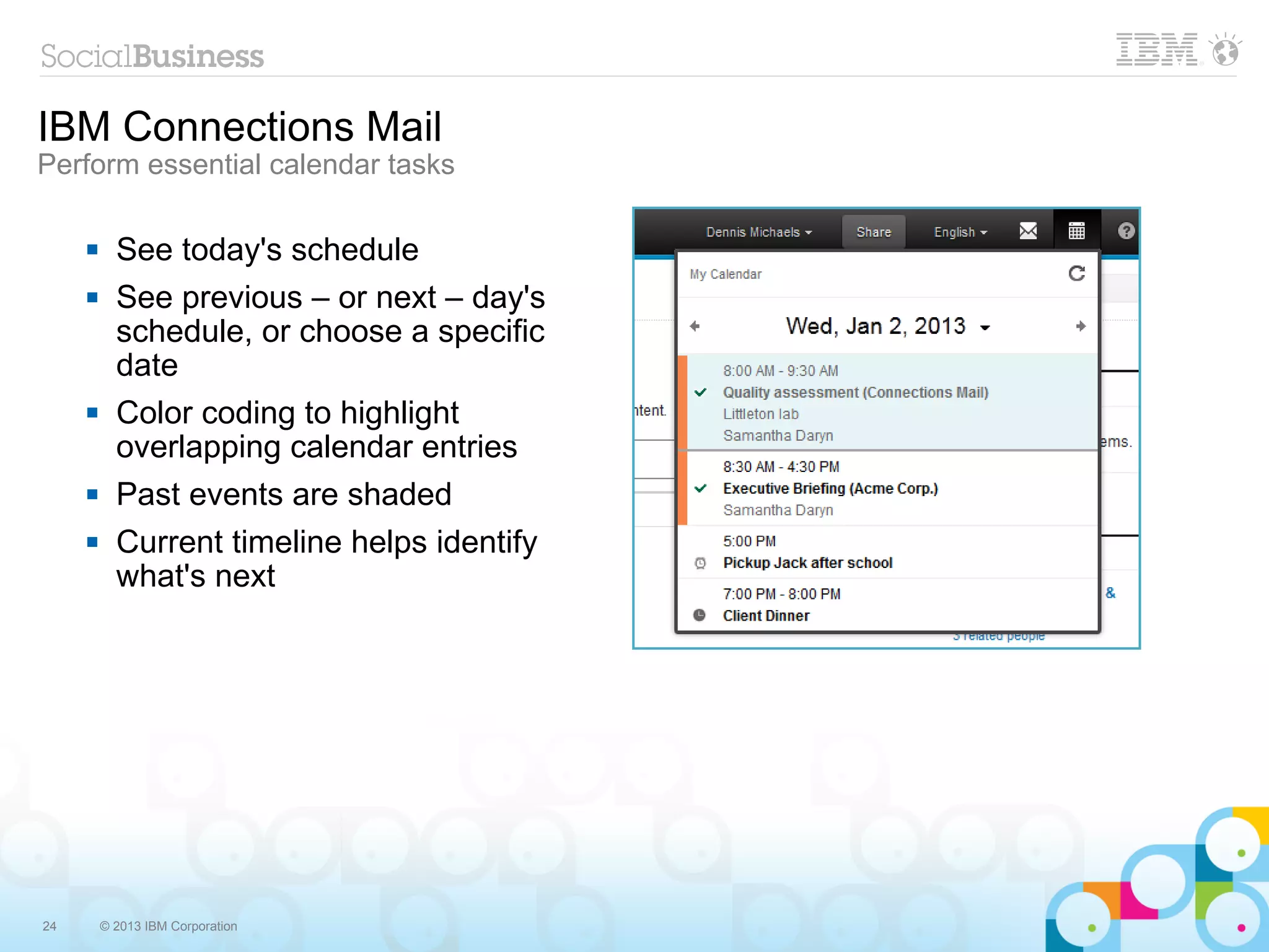 IBM Connections Mail
Perform essential calendar tasks

          See today's schedule
          See previous – or next – day's
           schedule, or choose a specific
           date
          Color coding to highlight
           overlapping calendar entries
          Past events are shaded
          Current timeline helps identify
           what's next




24       © 2013 IBM Corporation
 