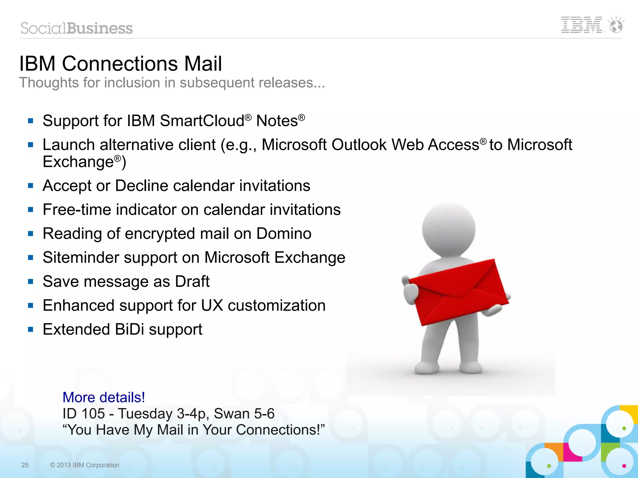 IBM Connections Mail
Thoughts for inclusion in subsequent releases...

    Support for IBM SmartCloud® Notes®
    Launch alternative client (e.g., Microsoft Outlook Web Access® to Microsoft
     Exchange®)
    Accept or Decline calendar invitations
    Free-time indicator on calendar invitations
    Reading of encrypted mail on Domino
    Siteminder support on Microsoft Exchange
    Save message as Draft
    Enhanced support for UX customization
    Extended BiDi support



         More details!
         ID 105 - Tuesday 3-4p, Swan 5-6
         “You Have My Mail in Your Connections!”

25    © 2013 IBM Corporation
 