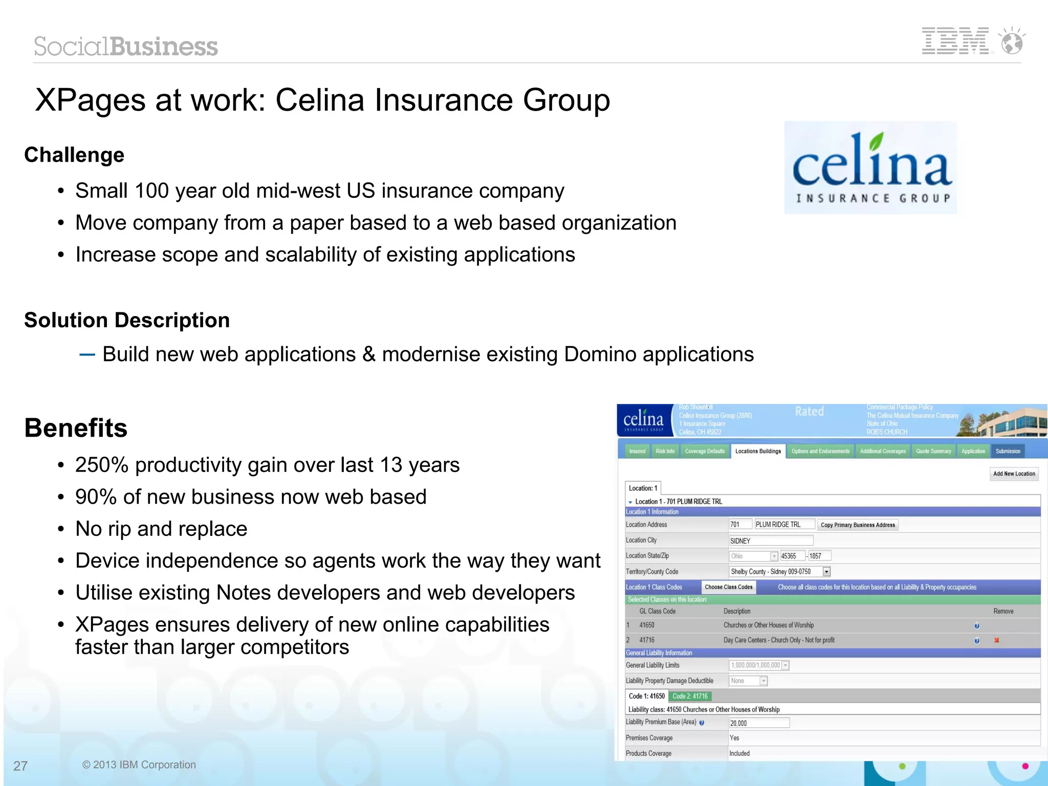 XPages at work: Celina Insurance Group
 Challenge
      ●   Small 100 year old mid-west US insurance company
      ●   Move company from a paper based to a web based organization
      ●   Increase scope and scalability of existing applications


 Solution Description
          ─ Build new web applications & modernise existing Domino applications


 Benefits
      ●   250% productivity gain over last 13 years
      ●   90% of new business now web based
      ●   No rip and replace
      ●   Device independence so agents work the way they want
      ●   Utilise existing Notes developers and web developers
      ●   XPages ensures delivery of new online capabilities
          faster than larger competitors




27        © 2013 IBM Corporation
 