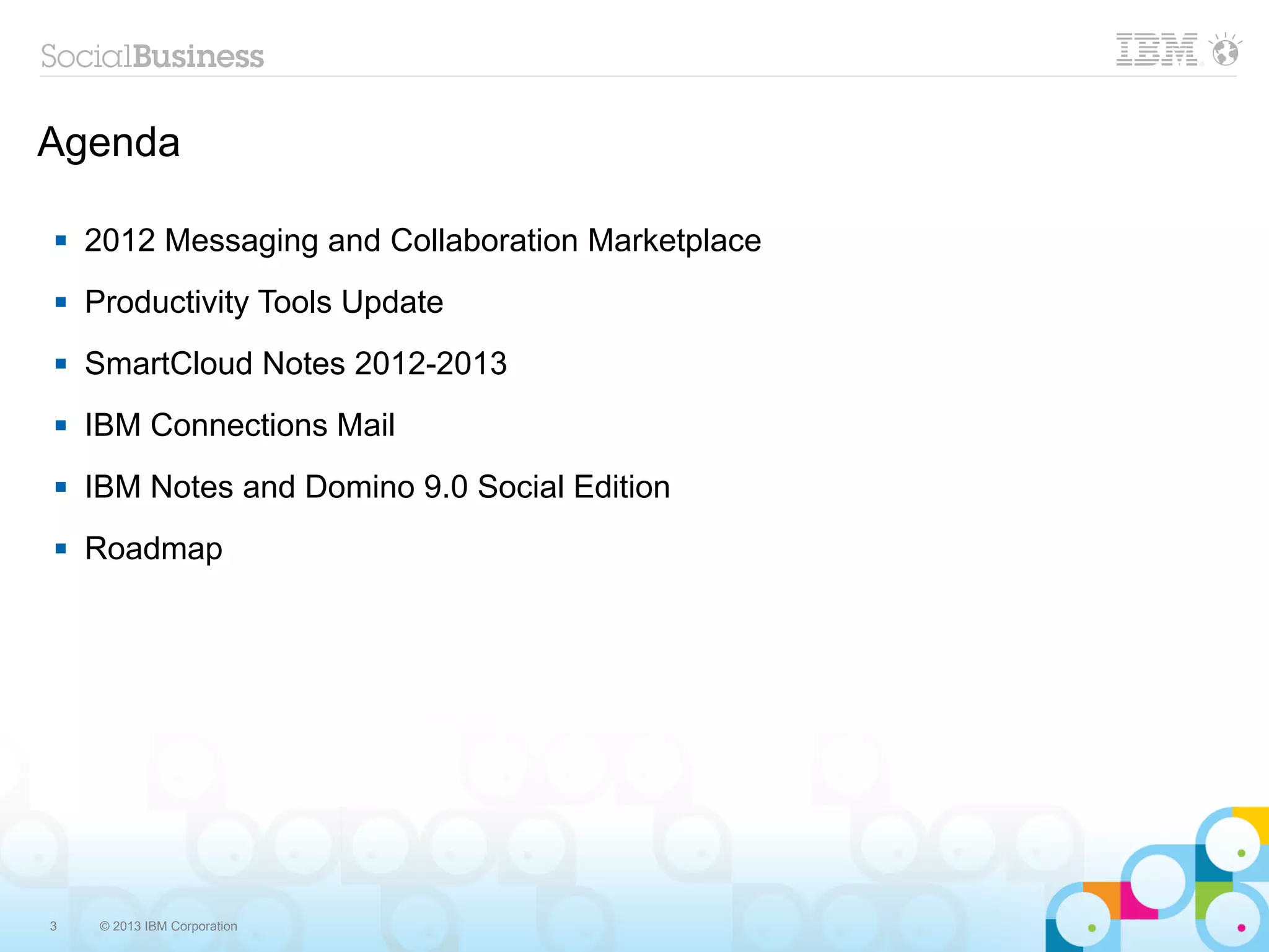 Agenda

   2012 Messaging and Collaboration Marketplace
   Productivity Tools Update
   SmartCloud Notes 2012-2013
   IBM Connections Mail
   IBM Notes and Domino 9.0 Social Edition
   Roadmap




3    © 2013 IBM Corporation
 