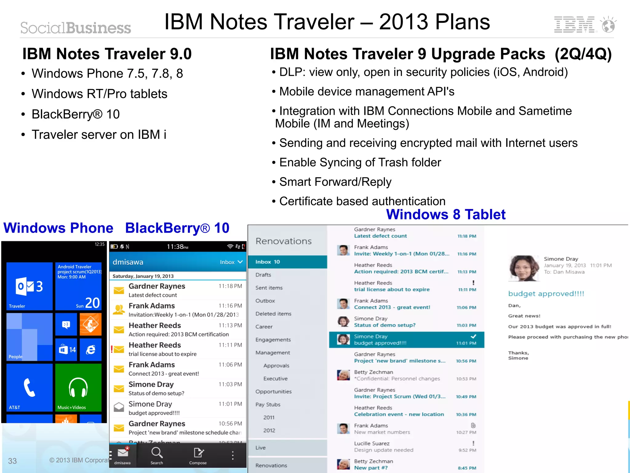 IBM Notes Traveler – 2013 Plans
     IBM Notes Traveler 9.0                    IBM Notes Traveler 9 Upgrade Packs (2Q/4Q)
     ●   Windows Phone 7.5, 7.8, 8             ●   DLP: view only, open in security policies (iOS, Android)
     ●   Windows RT/Pro tablets                ●   Mobile device management API's
     ●   BlackBerry® 10                        Integration with IBM Connections Mobile and Sametime
                                               ●

                                               Mobile (IM and Meetings)
     ●   Traveler server on IBM i              ●   Sending and receiving encrypted mail with Internet users
                                               ●   Enable Syncing of Trash folder
                                               ●   Smart Forward/Reply
                                               ●   Certificate based authentication
                                                                       Windows 8 Tablet
Windows Phone BlackBerry® 10




33          © 2013 IBM Corporation
 