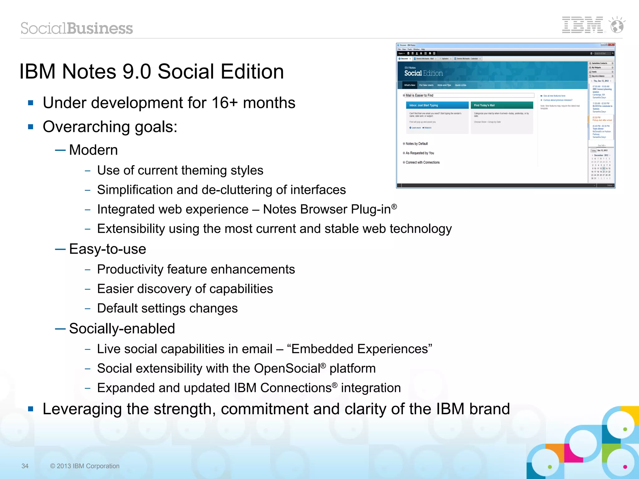 IBM Notes 9.0 Social Edition
    Under development for 16+ months
    Overarching goals:
       ─ Modern
                –   Use of current theming styles
                –   Simplification and de-cluttering of interfaces
                –   Integrated web experience – Notes Browser Plug-in®
                –   Extensibility using the most current and stable web technology
       ─ Easy-to-use
                –   Productivity feature enhancements
                –   Easier discovery of capabilities
                –   Default settings changes
       ─ Socially-enabled
                –   Live social capabilities in email – “Embedded Experiences”
                –   Social extensibility with the OpenSocial® platform
                –   Expanded and updated IBM Connections® integration
    Leveraging the strength, commitment and clarity of the IBM brand


34    © 2013 IBM Corporation
 
