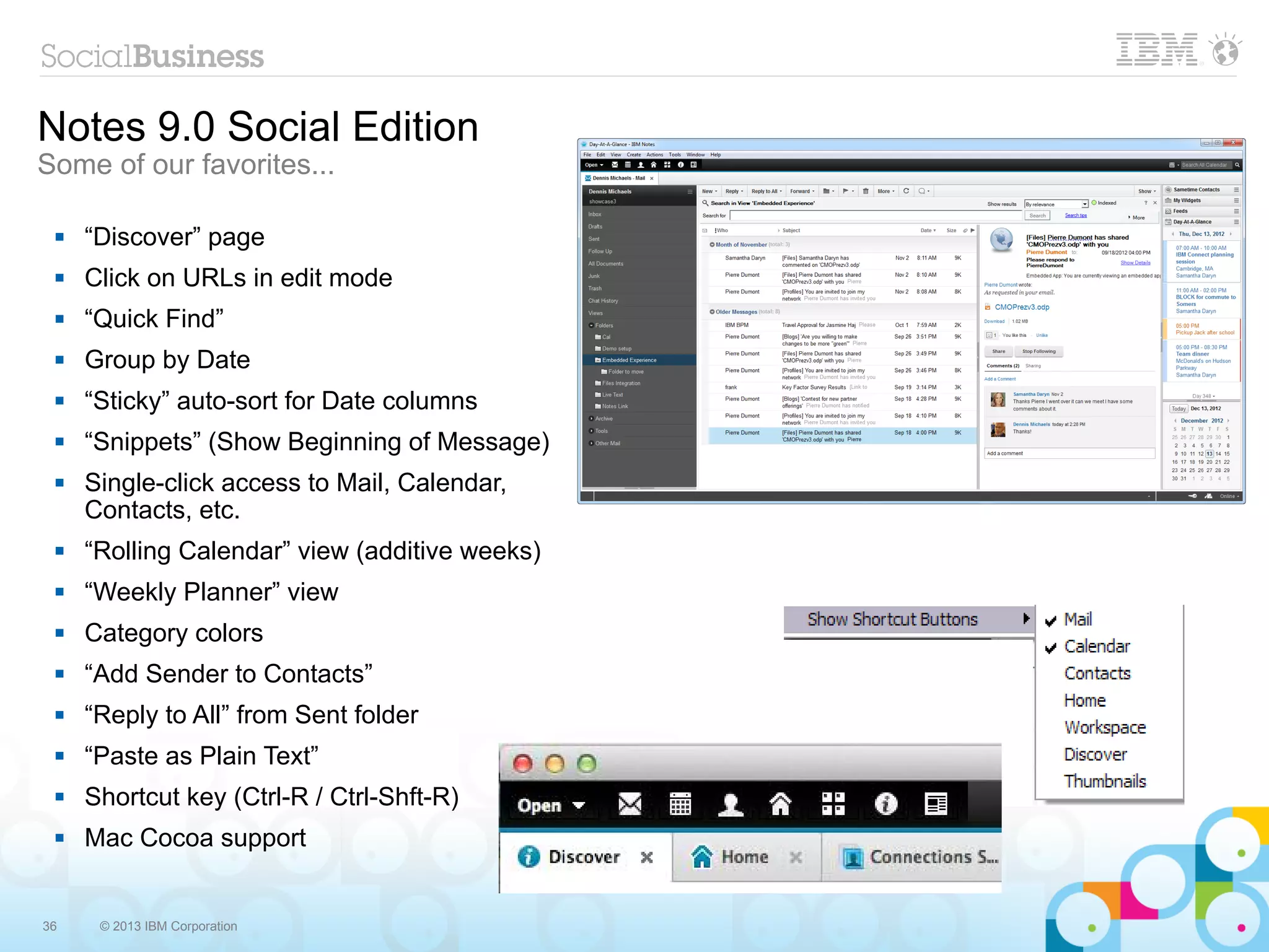 Notes 9.0 Social Edition
Some of our favorites...

    “Discover” page
    Click on URLs in edit mode
    “Quick Find”
    Group by Date
    “Sticky” auto-sort for Date columns
    “Snippets” (Show Beginning of Message)
    Single-click access to Mail, Calendar,
     Contacts, etc.
    “Rolling Calendar” view (additive weeks)
    “Weekly Planner” view
    Category colors
    “Add Sender to Contacts”
    “Reply to All” from Sent folder
    “Paste as Plain Text”
    Shortcut key (Ctrl-R / Ctrl-Shft-R)
    Mac Cocoa support


36    © 2013 IBM Corporation
 