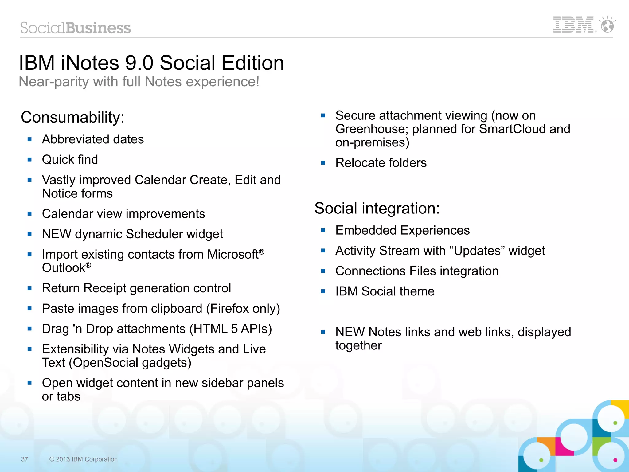 IBM iNotes 9.0 Social Edition
Near-parity with full Notes experience!

Consumability:                                        Secure attachment viewing (now on
                                                       Greenhouse; planned for SmartCloud and
    Abbreviated dates                                 on-premises)
    Quick find                                       Relocate folders
    Vastly improved Calendar Create, Edit and
     Notice forms
    Calendar view improvements                   Social integration:
    NEW dynamic Scheduler widget                     Embedded Experiences
    Import existing contacts from Microsoft®         Activity Stream with “Updates” widget
     Outlook®                                         Connections Files integration
    Return Receipt generation control                IBM Social theme
    Paste images from clipboard (Firefox only)
    Drag 'n Drop attachments (HTML 5 APIs)           NEW Notes links and web links, displayed
    Extensibility via Notes Widgets and Live          together
     Text (OpenSocial gadgets)
    Open widget content in new sidebar panels
     or tabs



37    © 2013 IBM Corporation
 