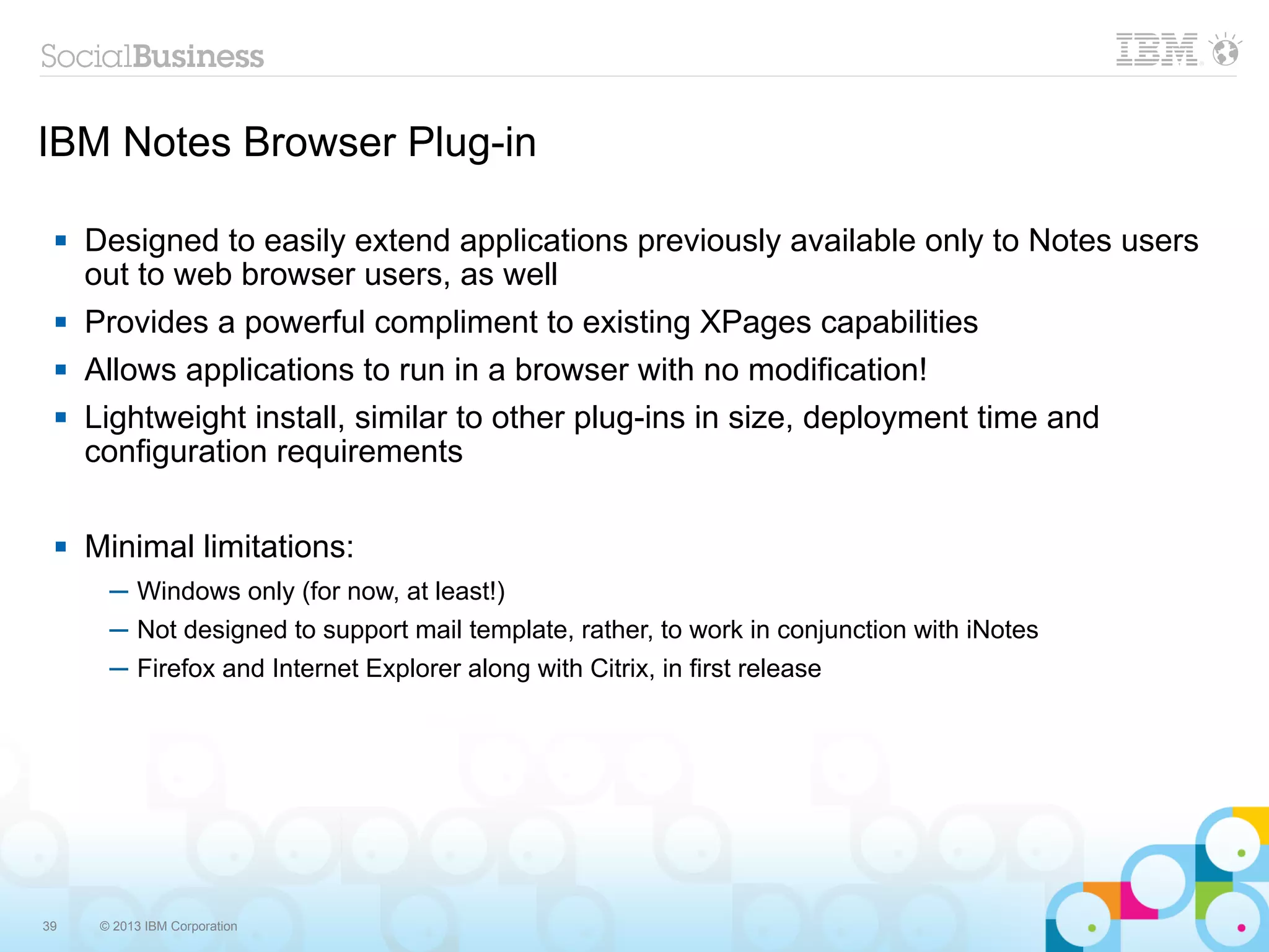 IBM Notes Browser Plug-in

    Designed to easily extend applications previously available only to Notes users
     out to web browser users, as well
    Provides a powerful compliment to existing XPages capabilities
    Allows applications to run in a browser with no modification!
    Lightweight install, similar to other plug-ins in size, deployment time and
     configuration requirements

    Minimal limitations:
       ─ Windows only (for now, at least!)
       ─ Not designed to support mail template, rather, to work in conjunction with iNotes
       ─ Firefox and Internet Explorer along with Citrix, in first release




39    © 2013 IBM Corporation
 