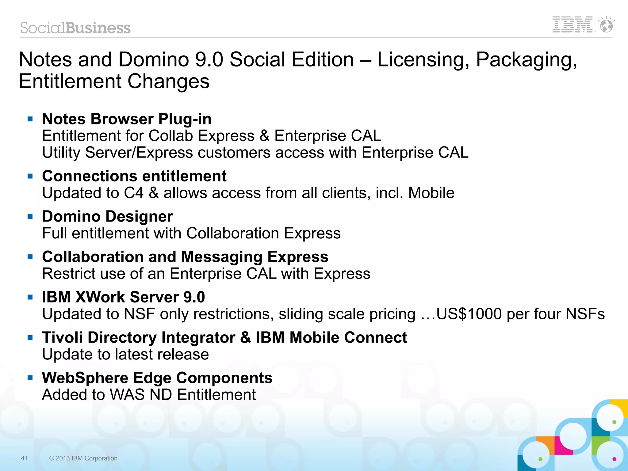 Notes and Domino 9.0 Social Edition – Licensing, Packaging,
Entitlement Changes
    Notes Browser Plug-in
     Entitlement for Collab Express & Enterprise CAL
     Utility Server/Express customers access with Enterprise CAL
    Connections entitlement
     Updated to C4 & allows access from all clients, incl. Mobile
    Domino Designer
     Full entitlement with Collaboration Express
    Collaboration and Messaging Express
     Restrict use of an Enterprise CAL with Express
    IBM XWork Server 9.0
     Updated to NSF only restrictions, sliding scale pricing …US$1000 per four NSFs
    Tivoli Directory Integrator & IBM Mobile Connect
     Update to latest release
    WebSphere Edge Components
     Added to WAS ND Entitlement


41    © 2013 IBM Corporation
 