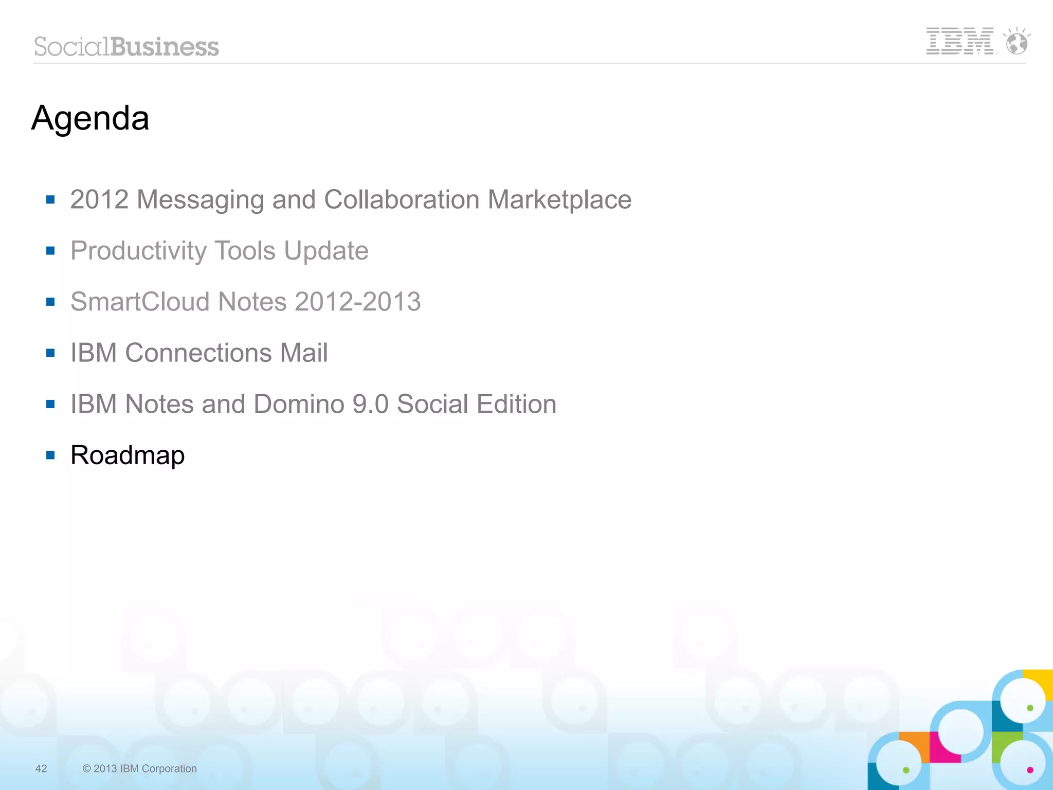 Agenda

    2012 Messaging and Collaboration Marketplace
    Productivity Tools Update
    SmartCloud Notes 2012-2013
    IBM Connections Mail
    IBM Notes and Domino 9.0 Social Edition
    Roadmap




42    © 2013 IBM Corporation
 