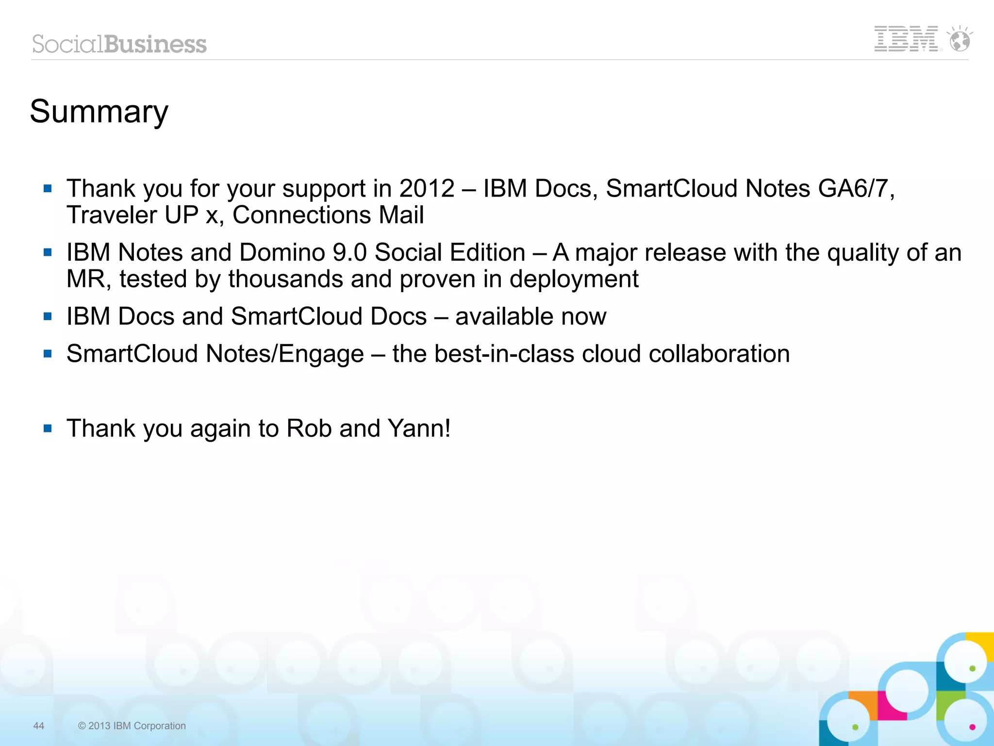 Summary

    Thank you for your support in 2012 – IBM Docs, SmartCloud Notes GA6/7,
     Traveler UP x, Connections Mail
    IBM Notes and Domino 9.0 Social Edition – A major release with the quality of an
     MR, tested by thousands and proven in deployment
    IBM Docs and SmartCloud Docs – available now
    SmartCloud Notes/Engage – the best-in-class cloud collaboration

    Thank you again to Rob and Yann!




44    © 2013 IBM Corporation
 
