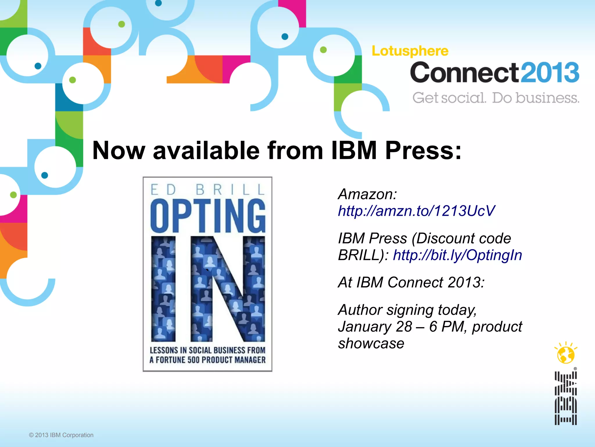 Now available from IBM Press:
                                        Amazon:
                                        http://amzn.to/1213UcV
                                        IBM Press (Discount code
                                        BRILL): http://bit.ly/OptingIn
                             `
                                        At IBM Connect 2013:
                                        Author signing today,
                                        January 28 – 6 PM, product
                                        showcase




© 2013 IBM Corporation
 