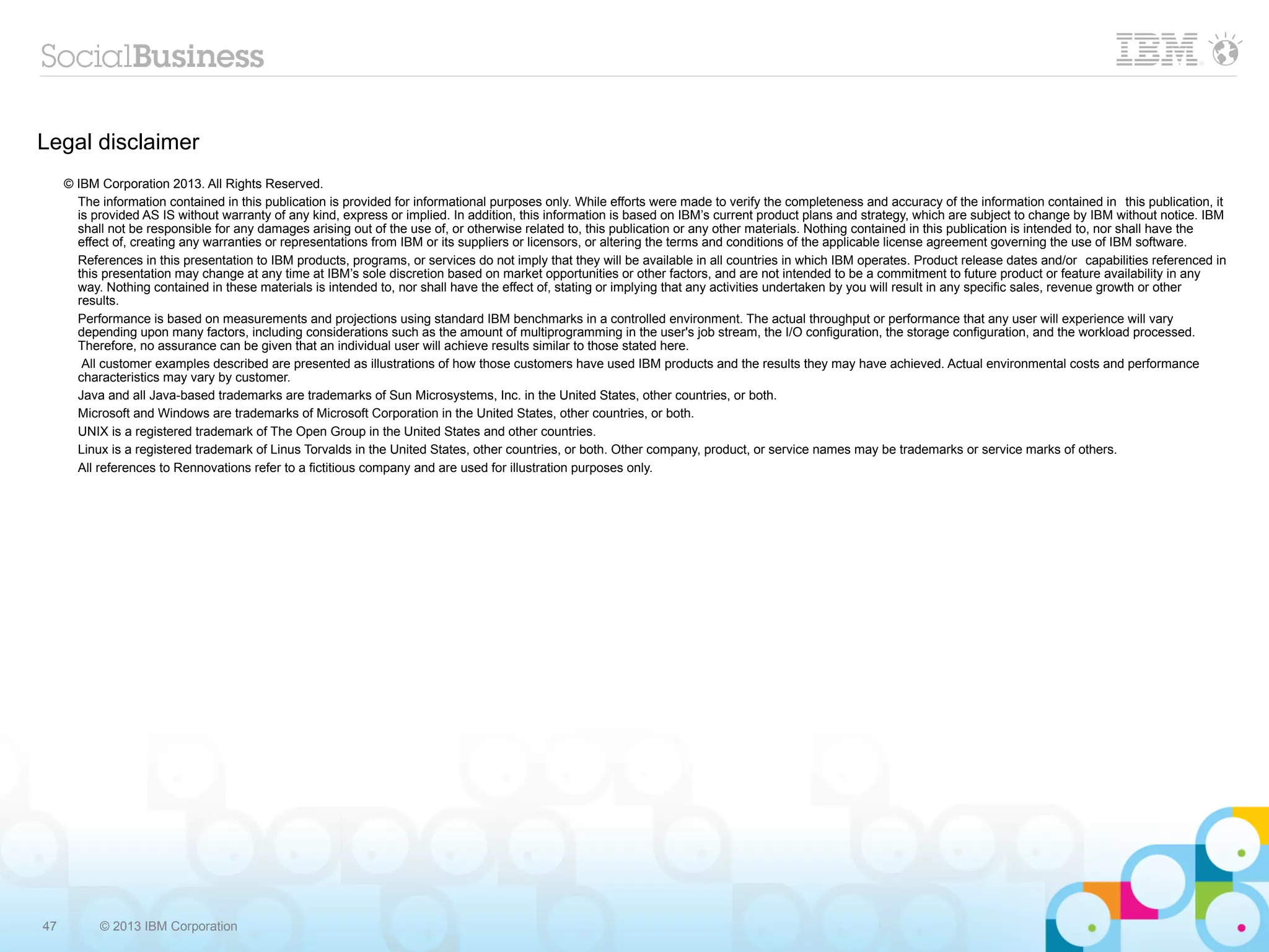 Legal disclaimer
     © IBM Corporation 2013. All Rights Reserved.
       The information contained in this publication is provided for informational purposes only. While efforts were made to verify the completeness and accuracy of the information contained in this publication, it
       is provided AS IS without warranty of any kind, express or implied. In addition, this information is based on IBM’s current product plans and strategy, which are subject to change by IBM without notice. IBM
       shall not be responsible for any damages arising out of the use of, or otherwise related to, this publication or any other materials. Nothing contained in this publication is intended to, nor shall have the
       effect of, creating any warranties or representations from IBM or its suppliers or licensors, or altering the terms and conditions of the applicable license agreement governing the use of IBM software.
       References in this presentation to IBM products, programs, or services do not imply that they will be available in all countries in which IBM operates. Product release dates and/or capabilities referenced in
       this presentation may change at any time at IBM’s sole discretion based on market opportunities or other factors, and are not intended to be a commitment to future product or feature availability in any
       way. Nothing contained in these materials is intended to, nor shall have the effect of, stating or implying that any activities undertaken by you will result in any specific sales, revenue growth or other
       results.
       Performance is based on measurements and projections using standard IBM benchmarks in a controlled environment. The actual throughput or performance that any user will experience will vary
       depending upon many factors, including considerations such as the amount of multiprogramming in the user's job stream, the I/O configuration, the storage configuration, and the workload processed.
       Therefore, no assurance can be given that an individual user will achieve results similar to those stated here.
        All customer examples described are presented as illustrations of how those customers have used IBM products and the results they may have achieved. Actual environmental costs and performance
       characteristics may vary by customer.
       Java and all Java-based trademarks are trademarks of Sun Microsystems, Inc. in the United States, other countries, or both.
       Microsoft and Windows are trademarks of Microsoft Corporation in the United States, other countries, or both.
       UNIX is a registered trademark of The Open Group in the United States and other countries.
       Linux is a registered trademark of Linus Torvalds in the United States, other countries, or both. Other company, product, or service names may be trademarks or service marks of others.
       All references to Rennovations refer to a fictitious company and are used for illustration purposes only.




47         © 2013 IBM Corporation
 