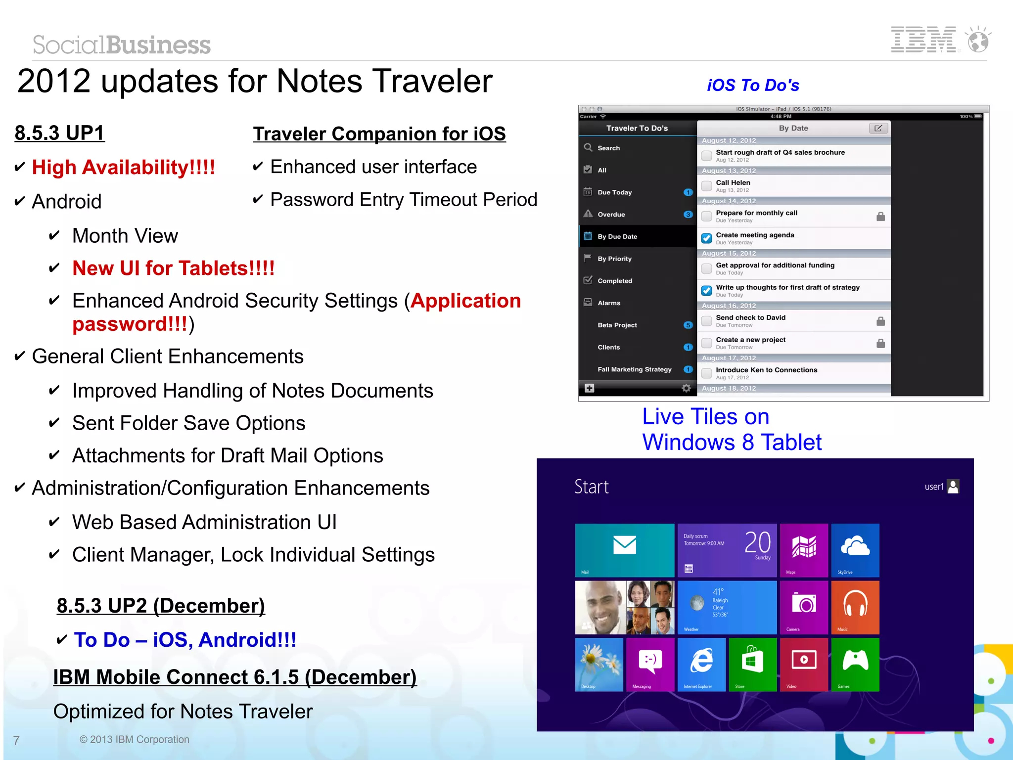 2012 updates for Notes Traveler                                             iOS To Do's

8.5.3 UP1                          Traveler Companion for iOS
✔   High Availability!!!!          ✔   Enhanced user interface
✔   Android                        ✔   Password Entry Timeout Period
     ✔    Month View
     ✔    New UI for Tablets!!!!
     ✔    Enhanced Android Security Settings (Application
          password!!!)
✔   General Client Enhancements
     ✔    Improved Handling of Notes Documents
     ✔    Sent Folder Save Options                                     Live Tiles on
                                                                       Windows 8 Tablet
     ✔    Attachments for Draft Mail Options
✔   Administration/Configuration Enhancements
     ✔    Web Based Administration UI
     ✔    Client Manager, Lock Individual Settings

      8.5.3 UP2 (December)
      ✔   To Do – iOS, Android!!!
      IBM Mobile Connect 6.1.5 (December)                                        Windows Phone

      Optimized for Notes Traveler
7         © 2013 IBM Corporation
 