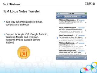 IBM Lotus Notes Traveler


 Two way-synchronization of email,
  contacts and calendar


 Support for Apple iOS, Google Android,
  Windows Mobile and Symbian.
  Windows Phone support coming
  1Q2013
 