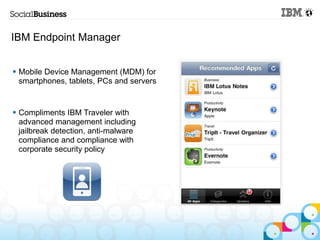 IBM Endpoint Manager


 Mobile Device Management (MDM) for
  smartphones, tablets, PCs and servers


 Compliments IBM Traveler with
  advanced management including
  jailbreak detection, anti-malware
  compliance and compliance with
  corporate security policy
 