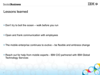 Lessons learned



 Don’t try to boil the ocean – walk before you run


 Open and frank communication with employees


 The mobile enterprise continues to evolve – be flexible and embrace change


 Reach out for help from mobile experts - IBM CIO partnered with IBM Global
  Technology Services




22
 