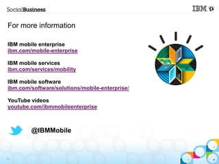 For more information

IBM mobile enterprise
ibm.com/mobile-enterprise

IBM mobile services
ibm.com/services/mobility

IBM mobile software
ibm.com/software/solutions/mobile-enterprise/

YouTube videos
youtube.com/ibmmobileenterprise



        @IBMMobile



26
 