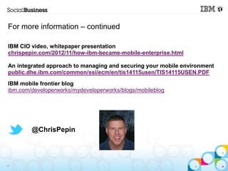 For more information – continued

IBM CIO video, whitepaper presentation
chrispepin.com/2012/11/how-ibm-became-mobile-enterprise.html

An integrated approach to managing and securing your mobile environment
public.dhe.ibm.com/common/ssi/ecm/en/tis14115usen/TIS14115USEN.PDF
IBM mobile frontier blog
ibm.com/developerworks/mydeveloperworks/blogs/mobileblog




        @ChrisPepin




27
 
