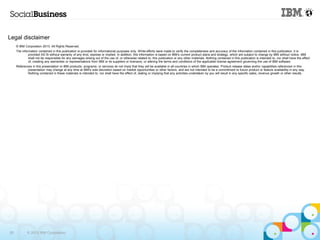 Legal disclaimer
     © IBM Corporation 2013. All Rights Reserved.
     The information contained in this publication is provided for informational purposes only. While efforts were made to verify the completeness and accuracy of the information contained in this publication, it is
              provided AS IS without warranty of any kind, express or implied. In addition, this information is based on IBM’s current product plans and strategy, which are subject to change by IBM without notice. IBM
              shall not be responsible for any damages arising out of the use of, or otherwise related to, this publication or any other materials. Nothing contained in this publication is intended to, nor shall have the effect
              of, creating any warranties or representations from IBM or its suppliers or licensors, or altering the terms and conditions of the applicable license agreement governing the use of IBM software.
     References in this presentation to IBM products, programs, or services do not imply that they will be available in all countries in which IBM operates. Product release dates and/or capabilities referenced in this
             presentation may change at any time at IBM’s sole discretion based on market opportunities or other factors, and are not intended to be a commitment to future product or feature availability in any way.
             Nothing contained in these materials is intended to, nor shall have the effect of, stating or implying that any activities undertaken by you will result in any specific sales, revenue growth or other results.




28           © 2013 IBM Corporation
 