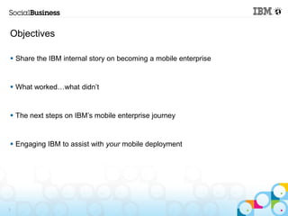 Objectives

 Share the IBM internal story on becoming a mobile enterprise


 What worked…what didn’t


 The next steps ...