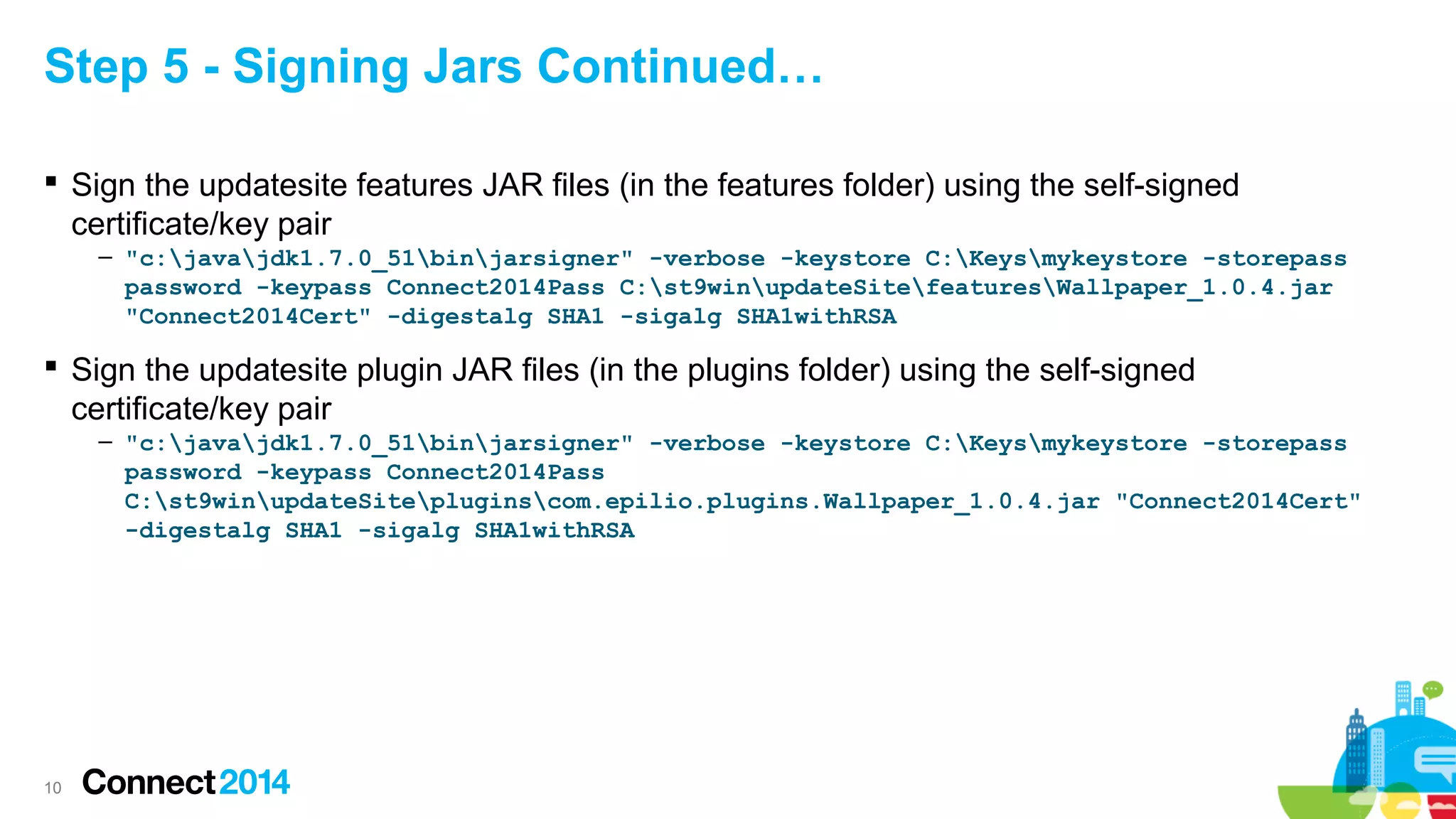 Step 5 - Signing Jars Continued…
 Sign the updatesite features JAR files (in the features folder) using the self-signed
certificate/key pair
– "c:javajdk1.7.0_51binjarsigner" -verbose -keystore C:Keysmykeystore -storepass
password -keypass Connect2014Pass C:st9winupdateSitefeaturesWallpaper_1.0.4.jar
"Connect2014Cert" -digestalg SHA1 -sigalg SHA1withRSA

 Sign the updatesite plugin JAR files (in the plugins folder) using the self-signed
certificate/key pair
– "c:javajdk1.7.0_51binjarsigner" -verbose -keystore C:Keysmykeystore -storepass
password -keypass Connect2014Pass
C:st9winupdateSitepluginscom.epilio.plugins.Wallpaper_1.0.4.jar "Connect2014Cert"
-digestalg SHA1 -sigalg SHA1withRSA

10

 