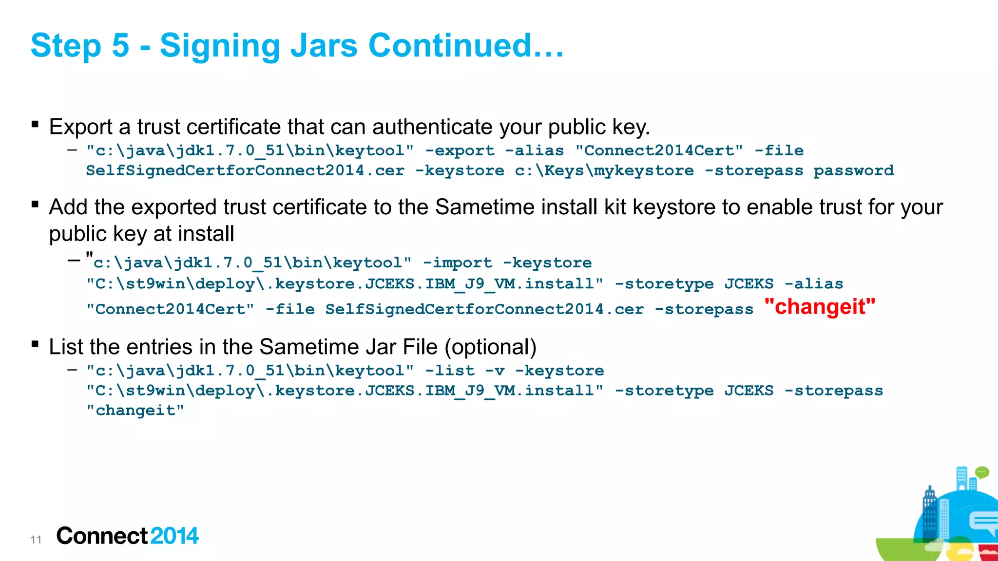 Step 5 - Signing Jars Continued…
 Export a trust certificate that can authenticate your public key.
– "c:javajdk1.7.0_51binkeytool" -export -alias "Connect2014Cert" -file
SelfSignedCertforConnect2014.cer -keystore c:Keysmykeystore -storepass password

 Add the exported trust certificate to the Sametime install kit keystore to enable trust for your
public key at install
– "c:javajdk1.7.0_51binkeytool" -import -keystore
"C:st9windeploy.keystore.JCEKS.IBM_J9_VM.install" -storetype JCEKS -alias
"Connect2014Cert" -file SelfSignedCertforConnect2014.cer -storepass

"changeit"

 List the entries in the Sametime Jar File (optional)
– "c:javajdk1.7.0_51binkeytool" -list -v -keystore
"C:st9windeploy.keystore.JCEKS.IBM_J9_VM.install" -storetype JCEKS -storepass
"changeit"

11

 