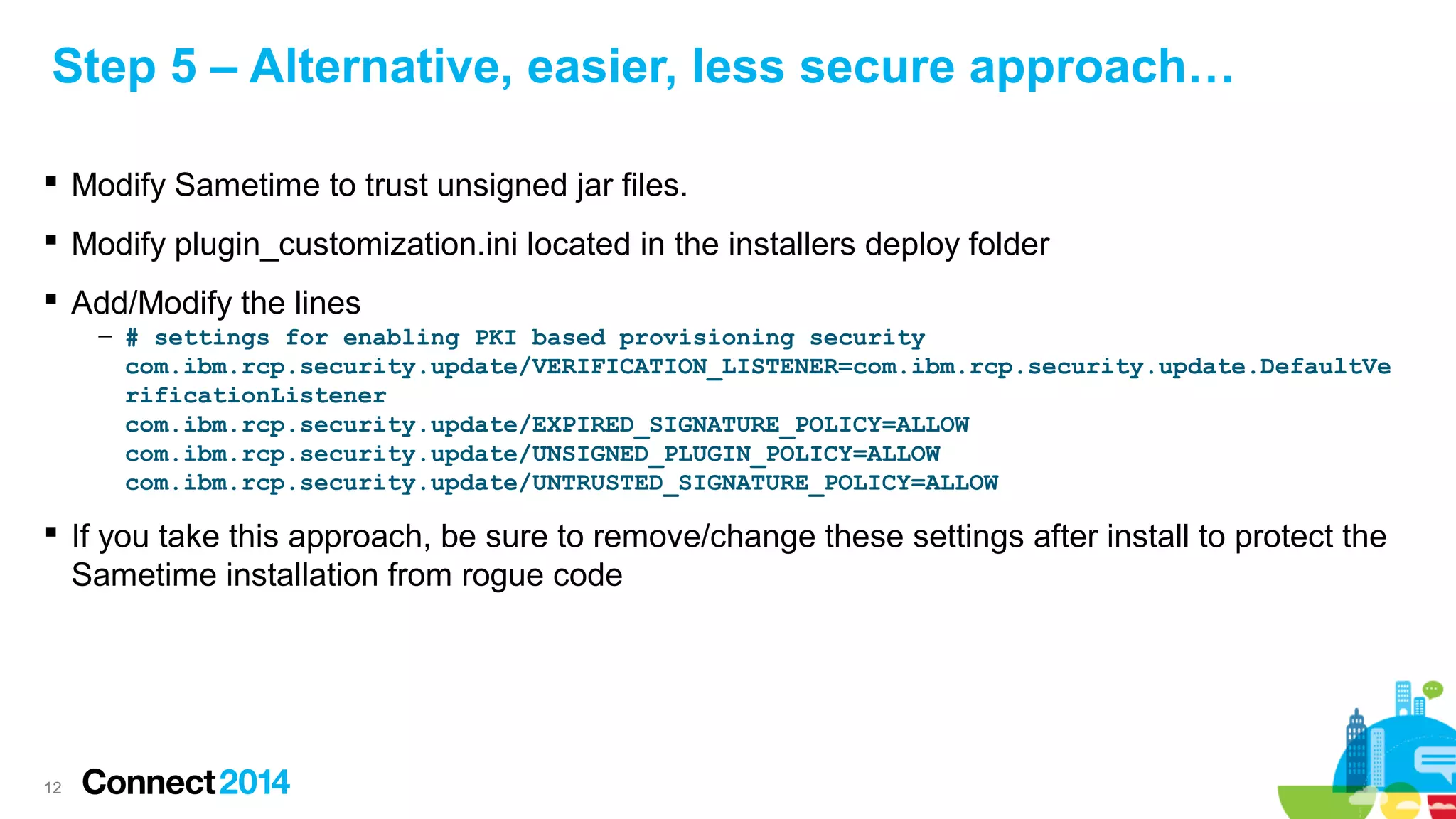 Step 5 – Alternative, easier, less secure approach…
 Modify Sametime to trust unsigned jar files.
 Modify plugin_customization.ini located in the installers deploy folder
 Add/Modify the lines
– # settings for enabling PKI based provisioning security
com.ibm.rcp.security.update/VERIFICATION_LISTENER=com.ibm.rcp.security.update.DefaultVe
rificationListener
com.ibm.rcp.security.update/EXPIRED_SIGNATURE_POLICY=ALLOW
com.ibm.rcp.security.update/UNSIGNED_PLUGIN_POLICY=ALLOW
com.ibm.rcp.security.update/UNTRUSTED_SIGNATURE_POLICY=ALLOW

 If you take this approach, be sure to remove/change these settings after install to protect the
Sametime installation from rogue code

12

 