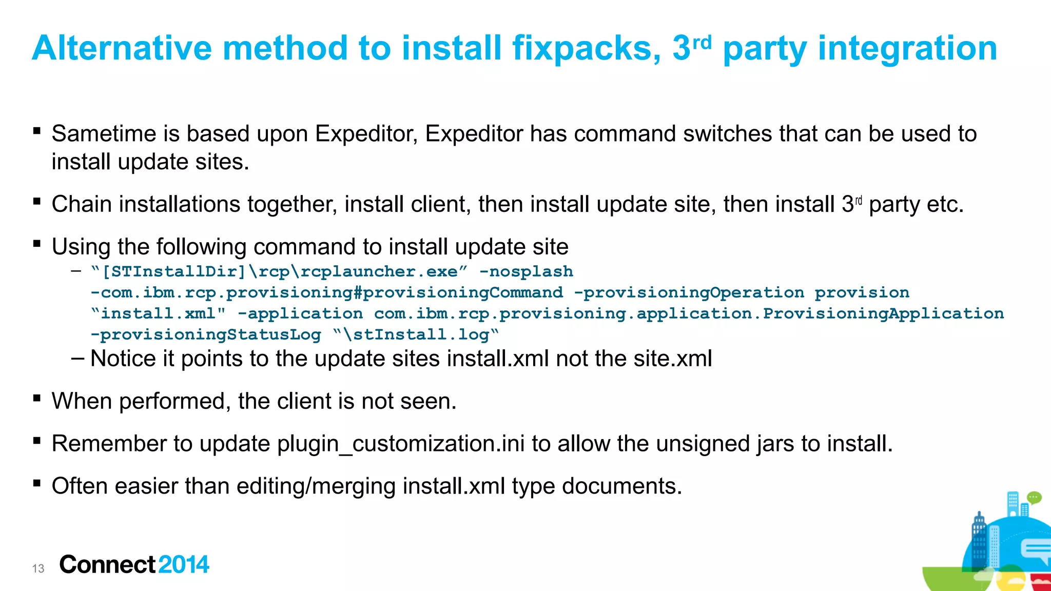 Alternative method to install fixpacks, 3rd party integration
 Sametime is based upon Expeditor, Expeditor has command switches that can be used to
install update sites.
 Chain installations together, install client, then install update site, then install 3 rd party etc.
 Using the following command to install update site
– “[STInstallDir]rcprcplauncher.exe” -nosplash
-com.ibm.rcp.provisioning#provisioningCommand -provisioningOperation provision
“install.xml" -application com.ibm.rcp.provisioning.application.ProvisioningApplication
-provisioningStatusLog “stInstall.log“

– Notice it points to the update sites install.xml not the site.xml
 When performed, the client is not seen.

 Remember to update plugin_customization.ini to allow the unsigned jars to install.
 Often easier than editing/merging install.xml type documents.

13

 