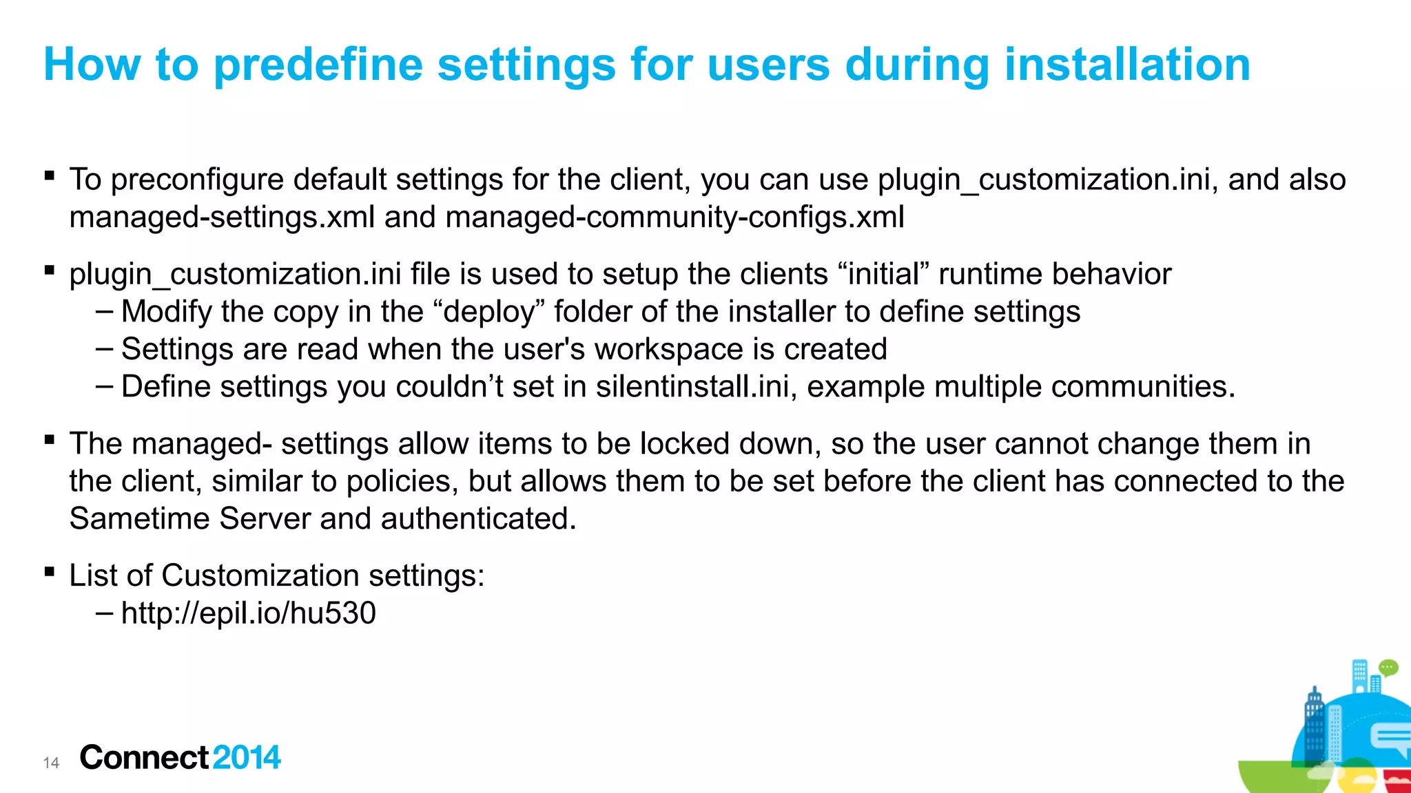How to predefine settings for users during installation
 To preconfigure default settings for the client, you can use plugin_customization.ini, and also
managed-settings.xml and managed-community-configs.xml
 plugin_customization.ini file is used to setup the clients “initial” runtime behavior
– Modify the copy in the “deploy” folder of the installer to define settings
– Settings are read when the user's workspace is created
– Define settings you couldn’t set in silentinstall.ini, example multiple communities.
 The managed- settings allow items to be locked down, so the user cannot change them in
the client, similar to policies, but allows them to be set before the client has connected to the
Sametime Server and authenticated.
 List of Customization settings:
– http://epil.io/hu530

14

 
