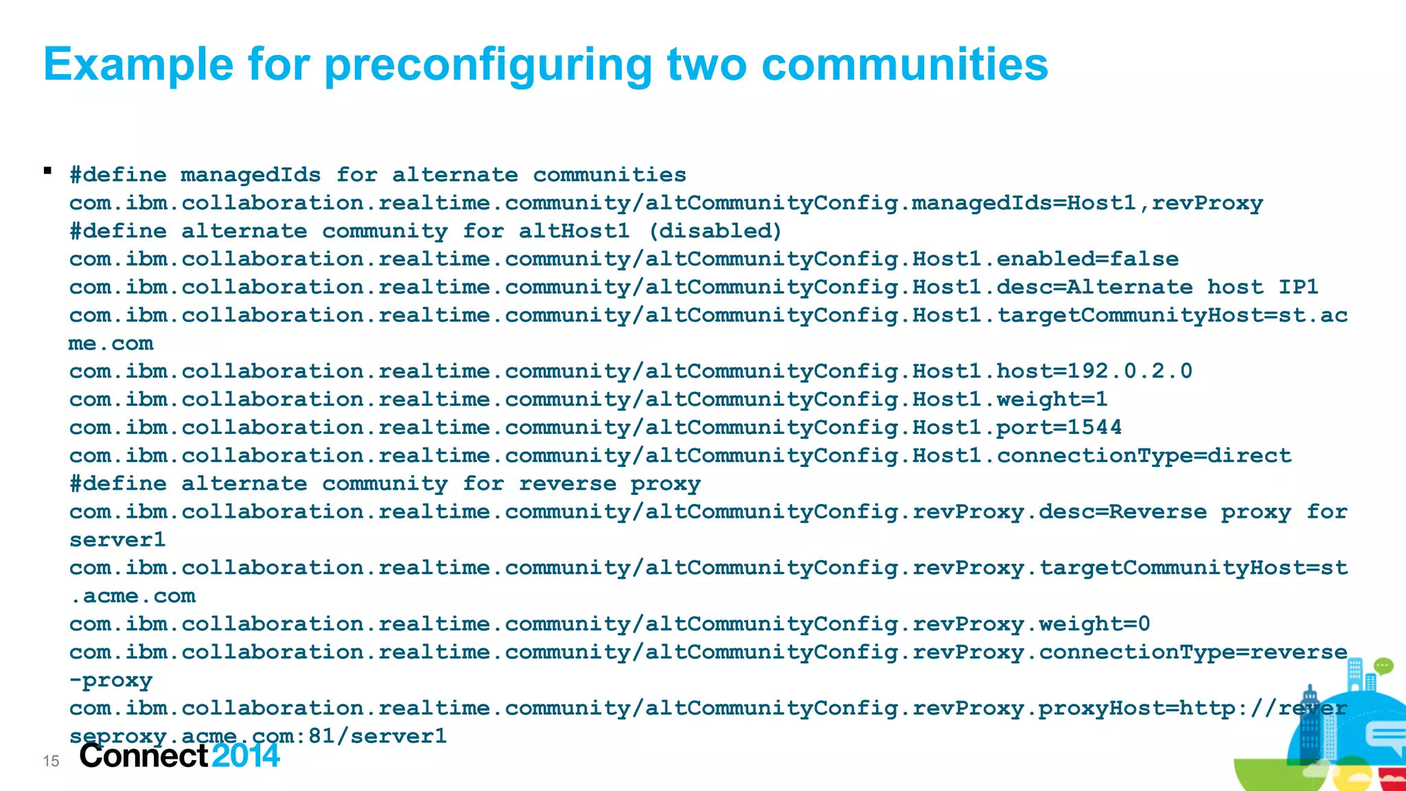 Example for preconfiguring two communities
 #define managedIds for alternate communities
com.ibm.collaboration.realtime.community/altCommunityConfig.managedIds=Host1,revProxy
#define alternate community for altHost1 (disabled)
com.ibm.collaboration.realtime.community/altCommunityConfig.Host1.enabled=false
com.ibm.collaboration.realtime.community/altCommunityConfig.Host1.desc=Alternate host IP1
com.ibm.collaboration.realtime.community/altCommunityConfig.Host1.targetCommunityHost=st.ac
me.com
com.ibm.collaboration.realtime.community/altCommunityConfig.Host1.host=192.0.2.0
com.ibm.collaboration.realtime.community/altCommunityConfig.Host1.weight=1
com.ibm.collaboration.realtime.community/altCommunityConfig.Host1.port=1544
com.ibm.collaboration.realtime.community/altCommunityConfig.Host1.connectionType=direct
#define alternate community for reverse proxy
com.ibm.collaboration.realtime.community/altCommunityConfig.revProxy.desc=Reverse proxy for
server1
com.ibm.collaboration.realtime.community/altCommunityConfig.revProxy.targetCommunityHost=st
.acme.com
com.ibm.collaboration.realtime.community/altCommunityConfig.revProxy.weight=0
com.ibm.collaboration.realtime.community/altCommunityConfig.revProxy.connectionType=reverse
-proxy
com.ibm.collaboration.realtime.community/altCommunityConfig.revProxy.proxyHost=http://rever
seproxy.acme.com:81/server1
15

 