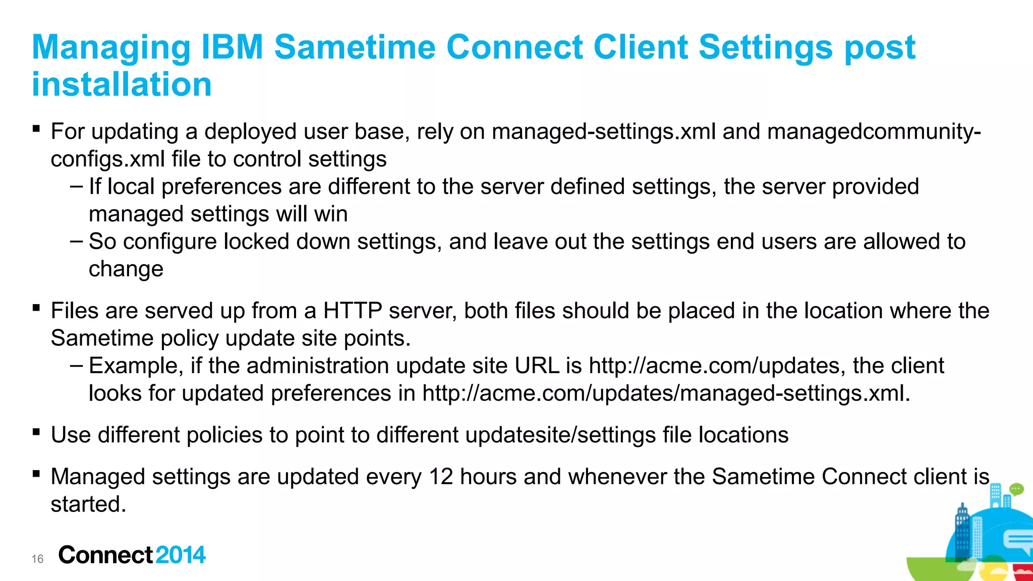 Managing IBM Sametime Connect Client Settings post
installation
 For updating a deployed user base, rely on managed-settings.xml and managedcommunityconfigs.xml file to control settings
– If local preferences are different to the server defined settings, the server provided
managed settings will win
– So configure locked down settings, and leave out the settings end users are allowed to
change
 Files are served up from a HTTP server, both files should be placed in the location where the
Sametime policy update site points.
– Example, if the administration update site URL is http://acme.com/updates, the client
looks for updated preferences in http://acme.com/updates/managed-settings.xml.
 Use different policies to point to different updatesite/settings file locations
 Managed settings are updated every 12 hours and whenever the Sametime Connect client is
started.
16

 