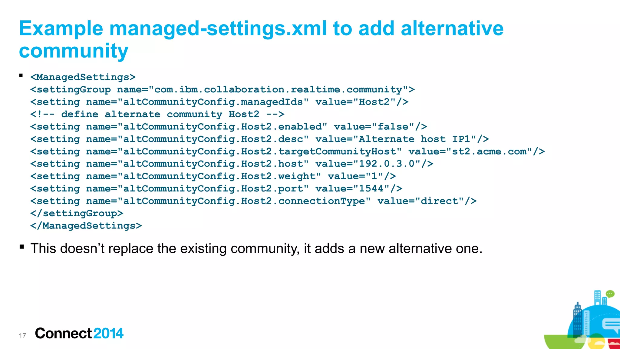 Example managed-settings.xml to add alternative
community
 <ManagedSettings>
<settingGroup name="com.ibm.collaboration.realtime.community">
<setting name="altCommunityConfig.managedIds" value="Host2"/>
<!-- define alternate community Host2 -->
<setting name="altCommunityConfig.Host2.enabled" value="false"/>
<setting name="altCommunityConfig.Host2.desc" value="Alternate host IP1"/>
<setting name="altCommunityConfig.Host2.targetCommunityHost" value="st2.acme.com"/>
<setting name="altCommunityConfig.Host2.host" value="192.0.3.0"/>
<setting name="altCommunityConfig.Host2.weight" value="1"/>
<setting name="altCommunityConfig.Host2.port" value="1544"/>
<setting name="altCommunityConfig.Host2.connectionType" value="direct"/>
</settingGroup>
</ManagedSettings>

 This doesn’t replace the existing community, it adds a new alternative one.

17

 