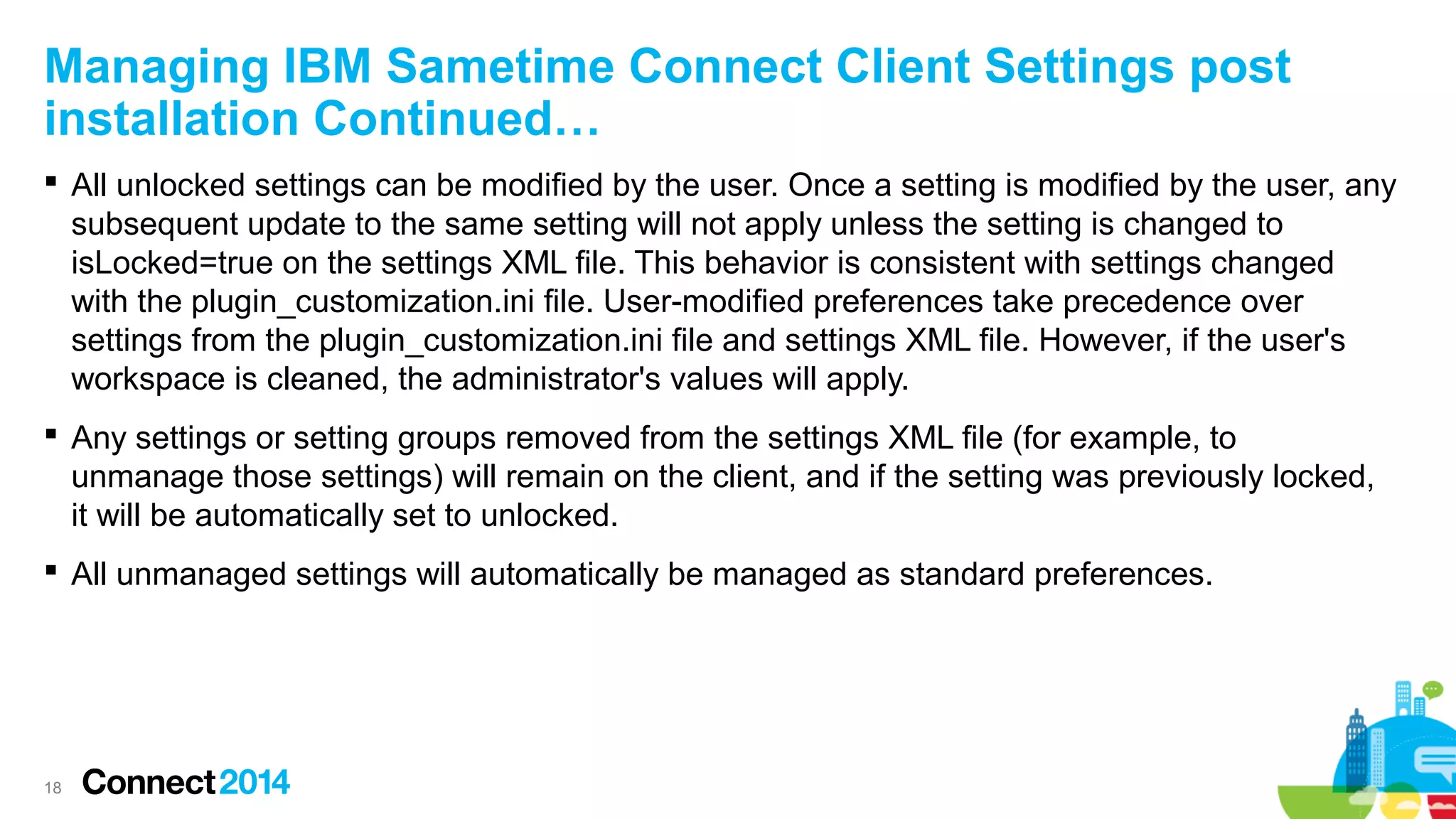 Managing IBM Sametime Connect Client Settings post
installation Continued…
 All unlocked settings can be modified by the user. Once a setting is modified by the user, any
subsequent update to the same setting will not apply unless the setting is changed to
isLocked=true on the settings XML file. This behavior is consistent with settings changed
with the plugin_customization.ini file. User-modified preferences take precedence over
settings from the plugin_customization.ini file and settings XML file. However, if the user's
workspace is cleaned, the administrator's values will apply.
 Any settings or setting groups removed from the settings XML file (for example, to
unmanage those settings) will remain on the client, and if the setting was previously locked,
it will be automatically set to unlocked.
 All unmanaged settings will automatically be managed as standard preferences.

18

 