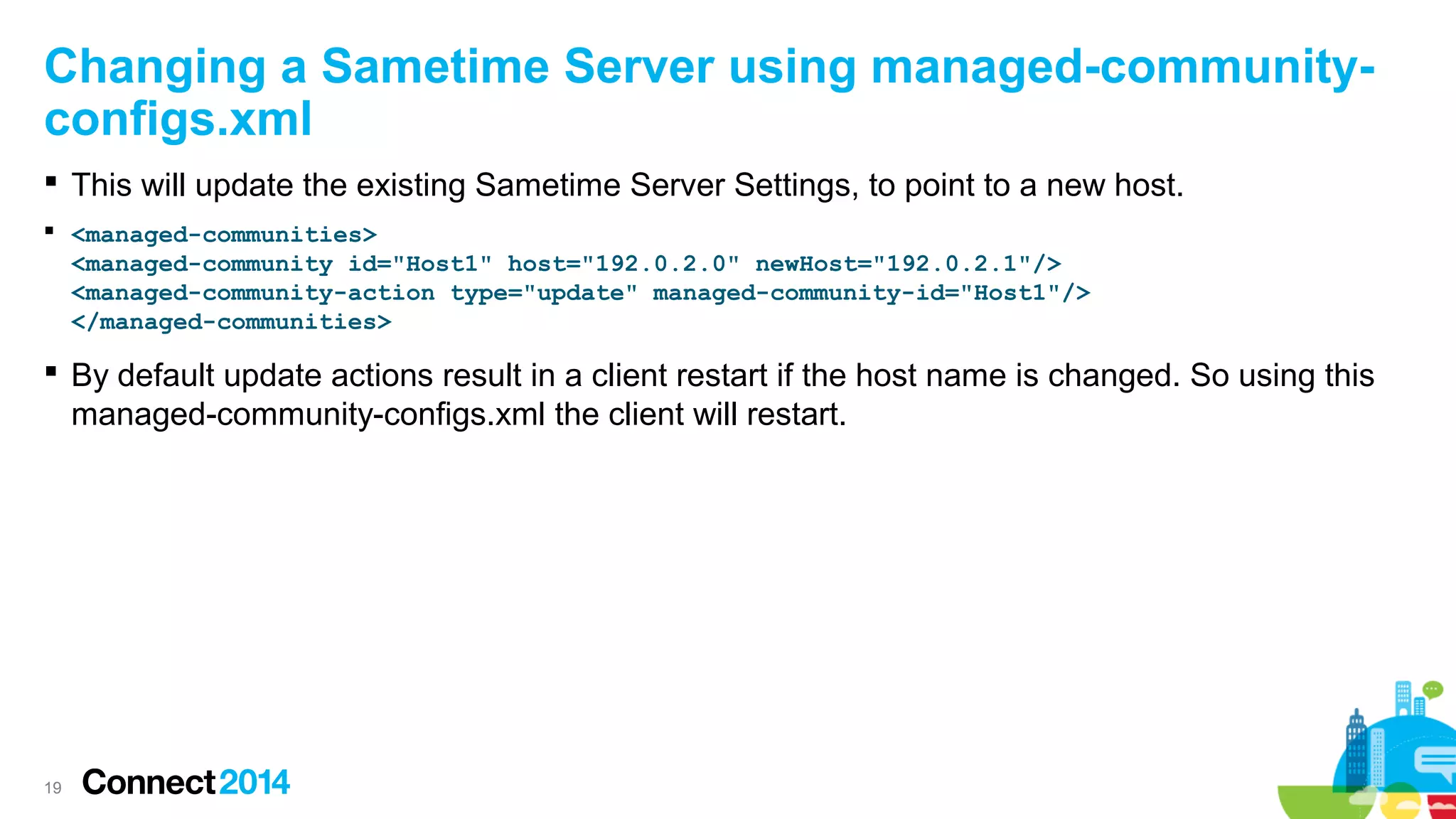 Changing a Sametime Server using managed-communityconfigs.xml
 This will update the existing Sametime Server Settings, to point to a new host.
 <managed-communities>
<managed-community id="Host1" host="192.0.2.0" newHost="192.0.2.1"/>
<managed-community-action type="update" managed-community-id="Host1"/>
</managed-communities>

 By default update actions result in a client restart if the host name is changed. So using this
managed-community-configs.xml the client will restart.

19

 